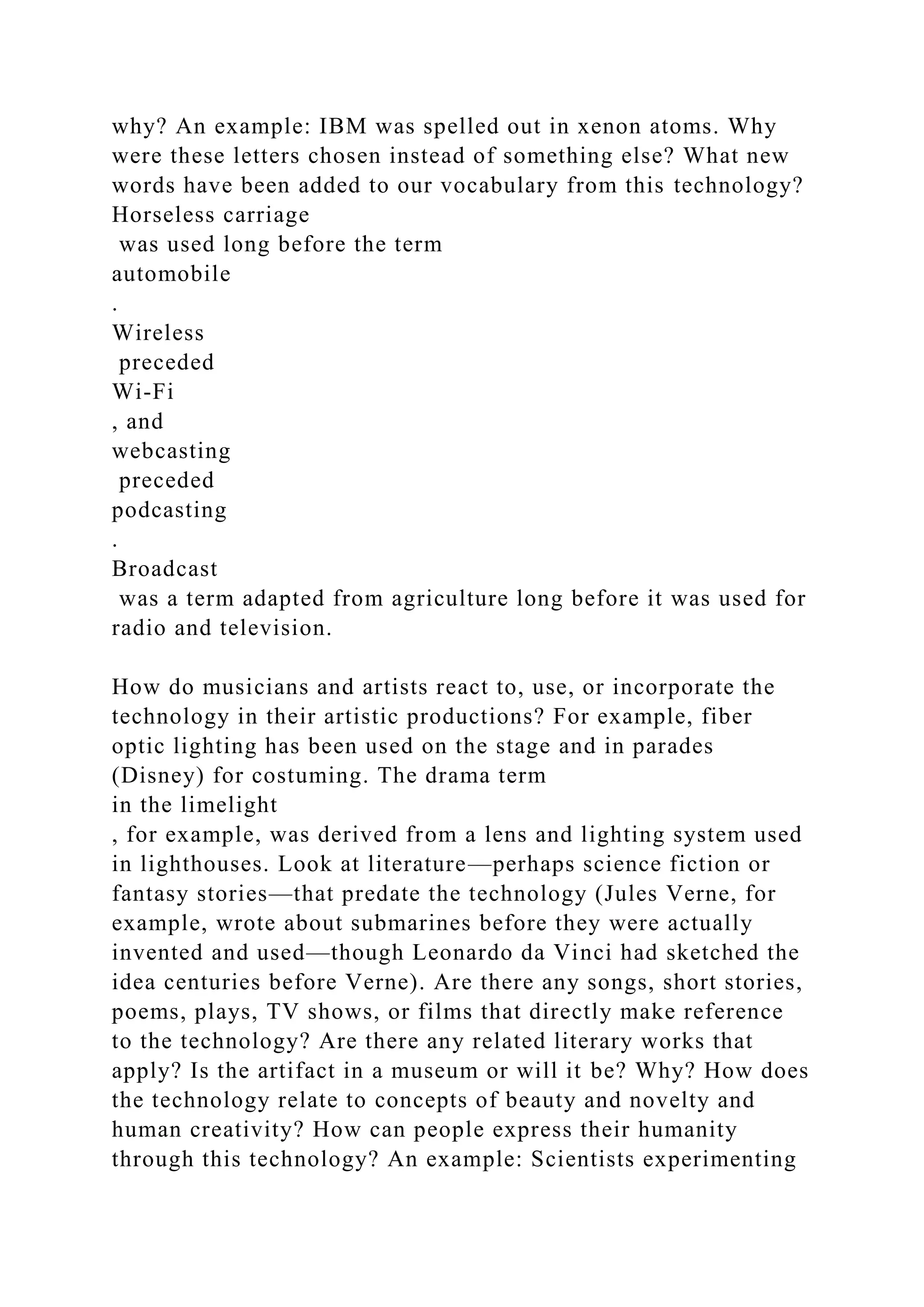 why? An example: IBM was spelled out in xenon atoms. Why
were these letters chosen instead of something else? What new
words have been added to our vocabulary from this technology?
Horseless carriage
was used long before the term
automobile
.
Wireless
preceded
Wi-Fi
, and
webcasting
preceded
podcasting
.
Broadcast
was a term adapted from agriculture long before it was used for
radio and television.
How do musicians and artists react to, use, or incorporate the
technology in their artistic productions? For example, fiber
optic lighting has been used on the stage and in parades
(Disney) for costuming. The drama term
in the limelight
, for example, was derived from a lens and lighting system used
in lighthouses. Look at literature—perhaps science fiction or
fantasy stories—that predate the technology (Jules Verne, for
example, wrote about submarines before they were actually
invented and used—though Leonardo da Vinci had sketched the
idea centuries before Verne). Are there any songs, short stories,
poems, plays, TV shows, or films that directly make reference
to the technology? Are there any related literary works that
apply? Is the artifact in a museum or will it be? Why? How does
the technology relate to concepts of beauty and novelty and
human creativity? How can people express their humanity
through this technology? An example: Scientists experimenting
 