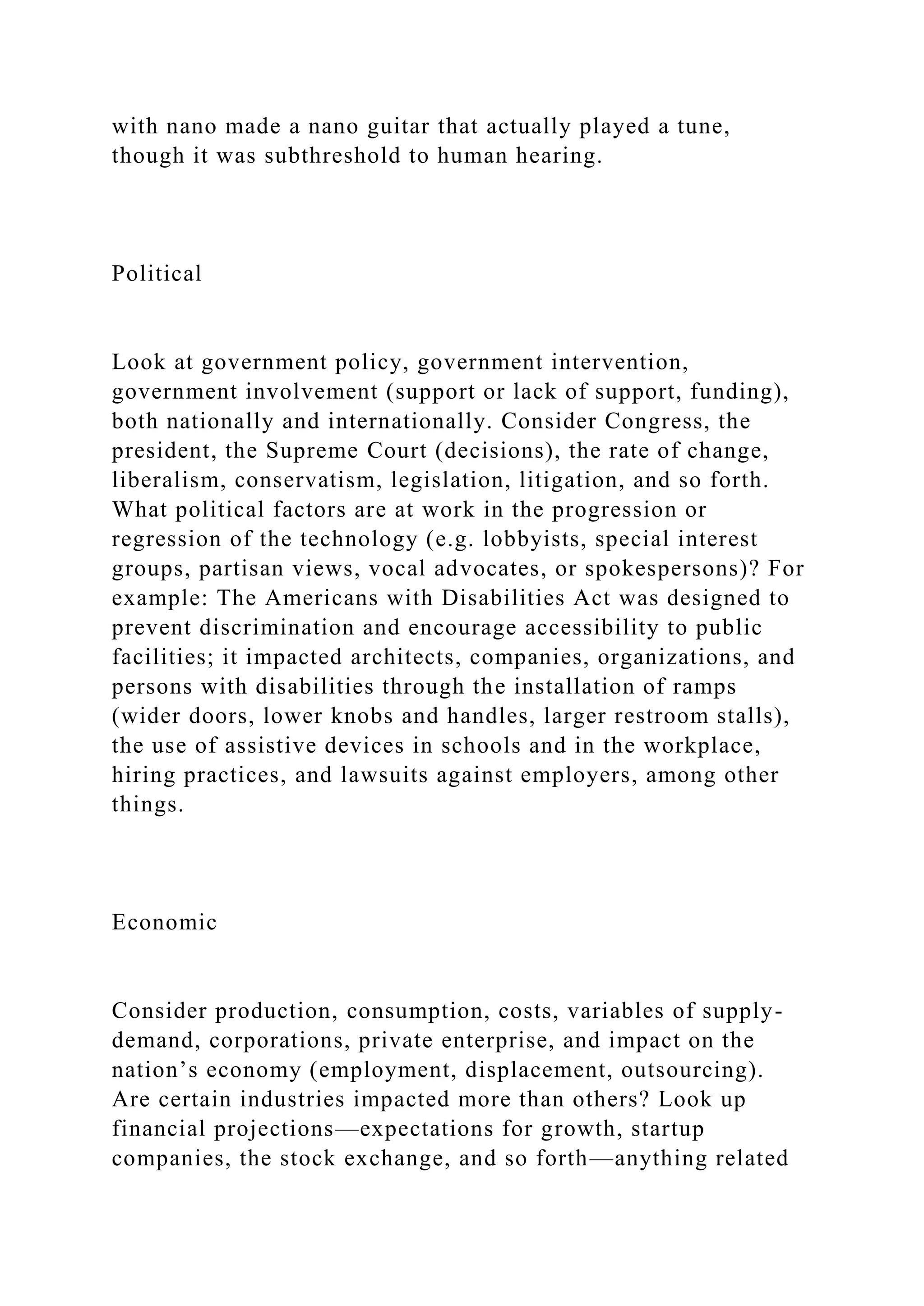with nano made a nano guitar that actually played a tune,
though it was subthreshold to human hearing.
Political
Look at government policy, government intervention,
government involvement (support or lack of support, funding),
both nationally and internationally. Consider Congress, the
president, the Supreme Court (decisions), the rate of change,
liberalism, conservatism, legislation, litigation, and so forth.
What political factors are at work in the progression or
regression of the technology (e.g. lobbyists, special interest
groups, partisan views, vocal advocates, or spokespersons)? For
example: The Americans with Disabilities Act was designed to
prevent discrimination and encourage accessibility to public
facilities; it impacted architects, companies, organizations, and
persons with disabilities through the installation of ramps
(wider doors, lower knobs and handles, larger restroom stalls),
the use of assistive devices in schools and in the workplace,
hiring practices, and lawsuits against employers, among other
things.
Economic
Consider production, consumption, costs, variables of supply-
demand, corporations, private enterprise, and impact on the
nation’s economy (employment, displacement, outsourcing).
Are certain industries impacted more than others? Look up
financial projections—expectations for growth, startup
companies, the stock exchange, and so forth—anything related
 