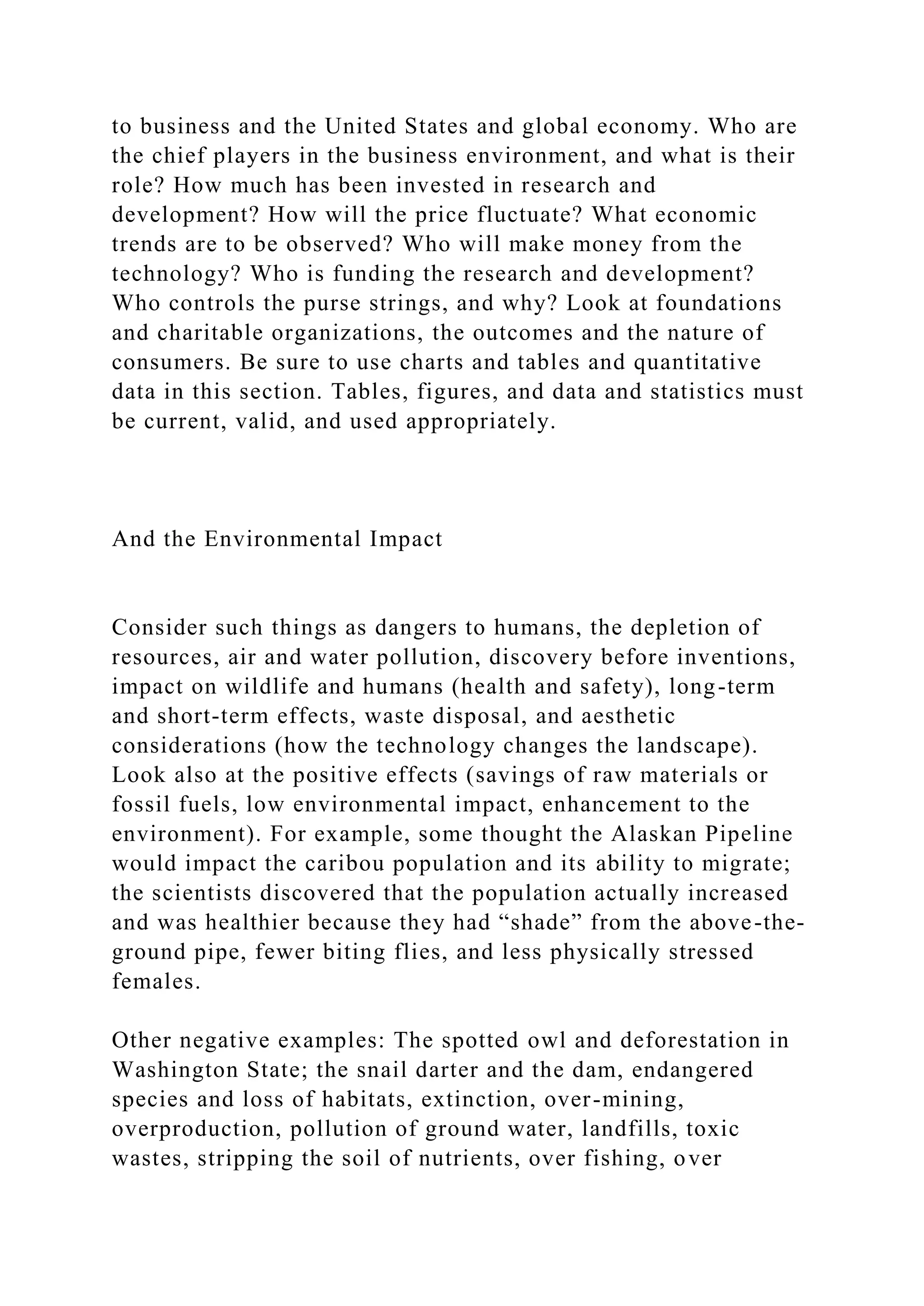to business and the United States and global economy. Who are
the chief players in the business environment, and what is their
role? How much has been invested in research and
development? How will the price fluctuate? What economic
trends are to be observed? Who will make money from the
technology? Who is funding the research and development?
Who controls the purse strings, and why? Look at foundations
and charitable organizations, the outcomes and the nature of
consumers. Be sure to use charts and tables and quantitative
data in this section. Tables, figures, and data and statistics must
be current, valid, and used appropriately.
And the Environmental Impact
Consider such things as dangers to humans, the depletion of
resources, air and water pollution, discovery before inventions,
impact on wildlife and humans (health and safety), long-term
and short-term effects, waste disposal, and aesthetic
considerations (how the technology changes the landscape).
Look also at the positive effects (savings of raw materials or
fossil fuels, low environmental impact, enhancement to the
environment). For example, some thought the Alaskan Pipeline
would impact the caribou population and its ability to migrate;
the scientists discovered that the population actually increased
and was healthier because they had “shade” from the above-the-
ground pipe, fewer biting flies, and less physically stressed
females.
Other negative examples: The spotted owl and deforestation in
Washington State; the snail darter and the dam, endangered
species and loss of habitats, extinction, over-mining,
overproduction, pollution of ground water, landfills, toxic
wastes, stripping the soil of nutrients, over fishing, over
 