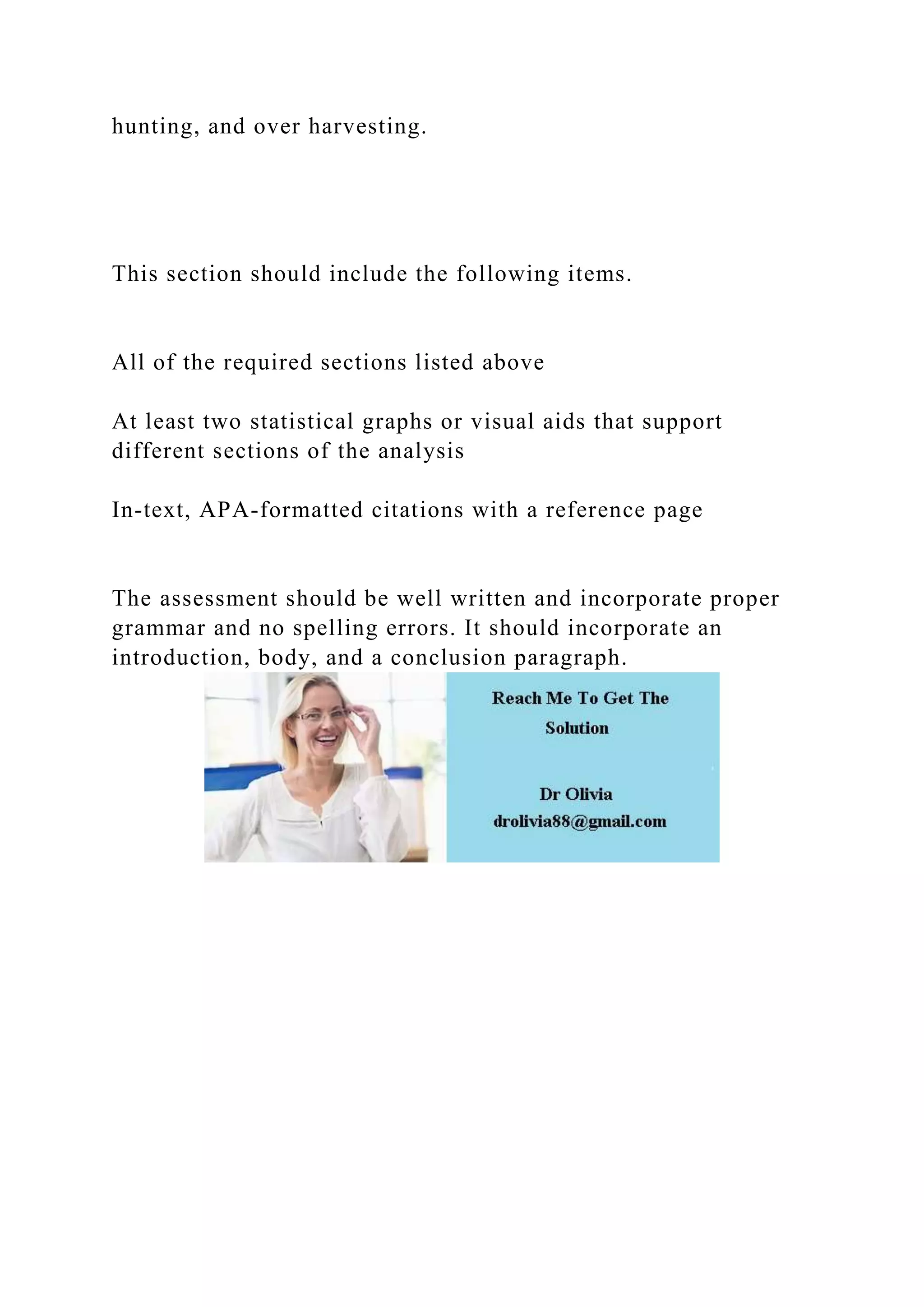 hunting, and over harvesting.
This section should include the following items.
All of the required sections listed above
At least two statistical graphs or visual aids that support
different sections of the analysis
In-text, APA-formatted citations with a reference page
The assessment should be well written and incorporate proper
grammar and no spelling errors. It should incorporate an
introduction, body, and a conclusion paragraph.
 