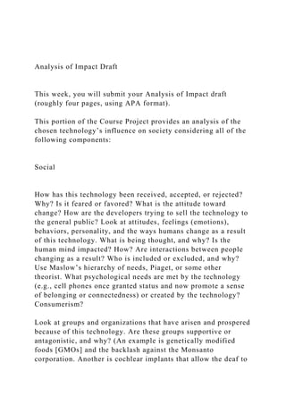 Analysis of Impact Draft
This week, you will submit your Analysis of Impact draft
(roughly four pages, using APA format).
This portion of the Course Project provides an analysis of the
chosen technology’s influence on society considering all of the
following components:
Social
How has this technology been received, accepted, or rejected?
Why? Is it feared or favored? What is the attitude toward
change? How are the developers trying to sell the technology to
the general public? Look at attitudes, feelings (emotions),
behaviors, personality, and the ways humans change as a result
of this technology. What is being thought, and why? Is the
human mind impacted? How? Are interactions between people
changing as a result? Who is included or excluded, and why?
Use Maslow’s hierarchy of needs, Piaget, or some other
theorist. What psychological needs are met by the technology
(e.g., cell phones once granted status and now promote a sense
of belonging or connectedness) or created by the technology?
Consumerism?
Look at groups and organizations that have arisen and prospered
because of this technology. Are these groups supportive or
antagonistic, and why? (An example is genetically modified
foods [GMOs] and the backlash against the Monsanto
corporation. Another is cochlear implants that allow the deaf to
 