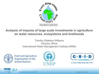 Analysis of impacts of large scale investments in agriculture
on water resources, ecosystems and livelihoods
Timothy Olalekan Williams
Director, Africa
International Water Management Institute (IWMI)
 