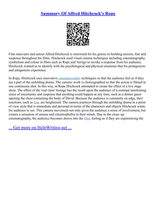 Summary Of Alfred Hitchcock's Rope
Film innovator and auteur Alfred Hitchcock is renowned for his genius in building tension, fear and
suspense throughout his films. Hitchcock used visual cinema techniques including cinematography,
symbolism and colour in films such as Rope and Vertigo to invoke a response from his audience.
Hitchcock wanted us to identify with the psychological and physical situations that his protagonists
and antagonists experience.
In Rope, Hitchcock uses innovative cinematography techniques so that the audience feel as if they
are a part of the unfolding drama. The camera–work is choreographed so that the action is filmed in
one continuous shot. In this way, in Rope Hitchcock attempted to create the effect of a live stage
show. The effect of the 'real–time' footage has the result upon the audience of a constant unrelenting
sense of uncertainty and suspense that anything could happen at any time, such as a dinner guest
opening the chest containing the body of David. Because the audience is constantly on edge, their
reactions, such as fear, are heightened. The camera journeys through the unfolding drama in a point
of view style that is immediate and personal in terms of the characters and objects Hitchcock wants
his audience to see. This camera movement not only gives the audience a sense of involvement, but
creates a sensation of unease and claustrophobia in their minds. Due to the close–up
cinematography, the audience becomes drawn into the film, feeling as if they are experiencing the
... Get more on HelpWriting.net ...
 