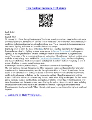 Tim Burton Cinematic Techniques
Leah Seifert
Lantz
English 9 P.5
20 January 2015 Style through burtons eyes Tim burton as a director shows mood and tone through
cinematic techniques. In the movies Edward Scissor hands and Charlie and the Chocolate factory he
used these techniques to create his original mood and tone. These cinematic techniques are camera
movement, lighting, and sound to create his cinematic technique.
Lightning is key to show the mood of the film. Burton uses High key lighting to show happiness.
Burton also uses low key lighting to show scary scenes. In Edward Scissorhands he changes the
lighting. In the neighborhood its colorful and bright when in reality the town is judgmental and
mean. The women of the town gossip and are not welcoming. Edward is scary and not inviting when
really he is surprisingly sweet and kind.In Charlie and the chocolate factory the factory is gloomy
and shadowy but inside it is filled with color and cheerful. this shows that not everything is how it
appears. Lighting is a main part of burton's style.
Burton enjoys sound as part of his style. ... Show more content on Helpwriting.net ...
The best technique he used throughout the films was zoom. Burton used zoom to show characters
emotions and to focus on something specific throughout the film. In Edward Scissorhands Burton
zooms in on Edward as he is cutting the bushes in the town it showed that Edward is talented and
used it to his advantage by helping out the community and that Edward is very artistic with his
scissors.In Charlie and the chocolate factory He used zoom when Willy wonka opens the door to the
edible room and increses excitment and anticipation.While this occurs they switch the camera over
to the boom/crane and shows the whole room alowing the audience to see the whole room including
the chocolate waterfall and the river. In Edward Scissorhands, High angles are used to make
Characters seem lonely and small. When Edward gets trapped in jims house showing how small and
helpless
... Get more on HelpWriting.net ...
 