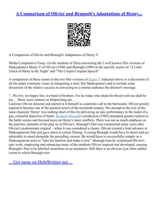 A Comparison of Olivier and Branagh's Adaptations of Henry...
A Comparison of Olivier and Branagh's Adaptations of Henry V
Media Comparative Essay: (in the medium of film) concerning the 2 well known film versions of
Shakespeare's Henry V of Olivier (1944) and Branagh (1989) in the specific scenes of "A Little
Touch of Harry in the Night" and "The Crispin Crispian Speech"
A comparison of these scenes in the two film versions of Henry V indicated above in a discussion of
all the major cinematic issues in integrating a story like Shakespeare's and to include some
discussion of the relative success in conveying to a cinema audience the director's message.
"...We few, we happy few, we band of brothers. For he today who sheds his blood with me shall be
my ... Show more content on Helpwriting.net ...
Laurence Olivier directed and starred in it himself as a patriotic call to the barricades. Olivier greatly
aspired to become one of the greatest actors of the twentieth century. His attempt in the role of the
main character 'Henry' was nothing short of this by delivering an epic performance in the midst of a
gay, colourful depiction of battle. Kenneth Branagh's production (1989) attempted greater realism in
the battle scenes and focused more on Henry's inner conflicts. There was not as much emphasis on
the patriotic elements of the play as in Olivier's. Branagh's film was constructed many years after
Olivier's predominant original – when it was considered a classic. Olivier created a total advance in
Shakespearean film and gave dawn to colour filming. A young Branagh would have to direct and act
admirably to stand alongside the preceding version. He would have to successfully comply as a
Shakespearean actor to "take the familiar and make it new". Branagh heavily scrutinised Olivier's
epic work, employing and enhancing many of the methods Olivier inspired and developed, causing
Branagh's film to be labelled sometimes as an emulation. Still there is an obvious (yet often subtle)
extent to which Branagh tries
... Get more on HelpWriting.net ...
 