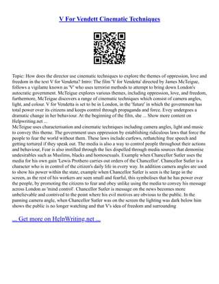 V For Vendett Cinematic Techniques
Topic: How does the director use cinematic techniques to explore the themes of oppression, love and
freedom in the text V for Vendetta? Intro: The film 'V for Vendetta' directed by James McTeigue,
follows a vigilante known as 'V' who uses terrorist methods to attempt to bring down London's
autocratic government. McTeigue explores various themes, including oppression, love, and freedom,
furthermore, McTeigue discovers a range of cinematic techniques which consist of camera angles,
light, and colour. V for Vendetta is set to be in London, in the 'future' in which the government has
total power over its citizens and keeps control through propaganda and force. Evey undergoes a
dramatic change in her behaviour. At the beginning of the film, she ... Show more content on
Helpwriting.net ...
McTeigue uses characterisation and cinematic techniques including camera angles, light and music
to convey this theme. The government uses oppression by establishing ridiculous laws that force the
people to fear the world without them. These laws include curfews, rethatching free speech and
getting tortured if they speak out. The media is also a way to control people throughout their actions
and behaviour, Fear is also instilled through the lies dispelled through media sources that demonise
undesirables such as Muslims, blacks and homosexuals. Example when Chancellor Sutler uses the
media for his own gain 'Lewis Prothero carries out orders of the Chancellor'. Chancellor Sutler is a
character who is in control of the citizen's daily life in every way. In addition camera angles are used
to show his power within the state, example when Chancellor Sutler is seen is the large in the
screen, as the rest of his workers are seen small and fearful, this symbolises that he has power over
the people, by promoting the citizens to fear and obey unlike using the media to convey his message
across London as 'mind control'. Chancellor Sutler is message on the news becomes more
unbelievable and contrived to the point where his evil motives are obvious to the public. In the
panning camera angle, when Chancellor Sutler was on the screen the lighting was dark below him
shows the public is no longer watching and that V's idea of freedom and surrounding
... Get more on HelpWriting.net ...
 