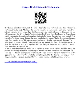 Corpse Bride Cinematic Techniques
Be who you are and say what you feel, because those who mind don't matter and those who matter
don't mind(Tim Burton). Who knew that a movie could be so much like the real world events? Two
subjects projected in two single clips. One from sorrow and the other formed by fright, yet you can
only overcome a fear if you face it. As shown in the Tim Burton clips. Tim Burton in Corpse Bride,
uses low angle as a cinematic technique in order to display how a character has more control. First
example of evidence was at the time the priest was losing his temper. The level of the shot began to
lower for a certain reason.This scene achieved its desired effect by, camera angle displays. The
priest was or is in more control. This angle is important because this allows the audience to have a
sense that the priest is older,more respected and can't forget he always has more control. ... Show
more content on Helpwriting.net ...
second example of evidence is Violet, the little girl who makes all the trouble of making a very bad
decision by chewing the three course meal gum. During the point in time she started to look like a
blueberry and the camera angle started to lower. The scene achieved the desired effect when Violet
appearance has control over Mr. Wonka by eating the gum. Therefor the angle lowering just made
the purpose of the scene more noticeable. The purpose was she looked bigger than everyone
... Get more on HelpWriting.net ...
 