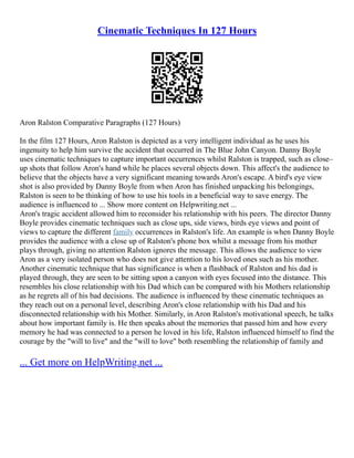 Cinematic Techniques In 127 Hours
Aron Ralston Comparative Paragraphs (127 Hours)
In the film 127 Hours, Aron Ralston is depicted as a very intelligent individual as he uses his
ingenuity to help him survive the accident that occurred in The Blue John Canyon. Danny Boyle
uses cinematic techniques to capture important occurrences whilst Ralston is trapped, such as close–
up shots that follow Aron's hand while he places several objects down. This affect's the audience to
believe that the objects have a very significant meaning towards Aron's escape. A bird's eye view
shot is also provided by Danny Boyle from when Aron has finished unpacking his belongings,
Ralston is seen to be thinking of how to use his tools in a beneficial way to save energy. The
audience is influenced to ... Show more content on Helpwriting.net ...
Aron's tragic accident allowed him to reconsider his relationship with his peers. The director Danny
Boyle provides cinematic techniques such as close ups, side views, birds eye views and point of
views to capture the different family occurrences in Ralston's life. An example is when Danny Boyle
provides the audience with a close up of Ralston's phone box whilst a message from his mother
plays through, giving no attention Ralston ignores the message. This allows the audience to view
Aron as a very isolated person who does not give attention to his loved ones such as his mother.
Another cinematic technique that has significance is when a flashback of Ralston and his dad is
played through, they are seen to be sitting upon a canyon with eyes focused into the distance. This
resembles his close relationship with his Dad which can be compared with his Mothers relationship
as he regrets all of his bad decisions. The audience is influenced by these cinematic techniques as
they reach out on a personal level, describing Aron's close relationship with his Dad and his
disconnected relationship with his Mother. Similarly, in Aron Ralston's motivational speech, he talks
about how important family is. He then speaks about the memories that passed him and how every
memory he had was connected to a person he loved in his life, Ralston influenced himself to find the
courage by the "will to live" and the "will to love" both resembling the relationship of family and
... Get more on HelpWriting.net ...
 