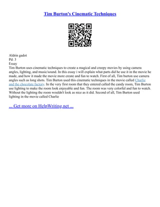 Tim Burton's Cinematic Techniques
Aldrin gadot
Pd: 3
Essay
Tim Burton uses cinematic techniques to create a magical and creepy movies by using camera
angles, lighting, and music/sound. In this essay i will explain what parts did he use it in the movie he
made, and how it made the movie more create and fun to watch. First of all, Tim burton use camera
angles such as long shots. Tim Burton used this cinematic techniques in the movie called Charlie
and the chocolate factory. In the very first room that they entered called the candy room, Tim Burton
use lighting to make the room look enjoyable and fun. The room was very colorful and fun to watch.
Without the lighting the room wouldn't look as nice as it did. Second of all, Tim Burton used
lighting in the movie called Charlie
... Get more on HelpWriting.net ...
 