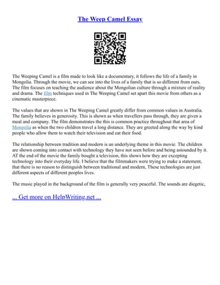 The Weep Camel Essay
The Weeping Camel is a film made to look like a documentary, it follows the life of a family in
Mongolia. Through the movie, we can see into the lives of a family that is so different from ours.
The film focuses on teaching the audience about the Mongolian culture through a mixture of reality
and drama. The film techniques used in The Weeping Camel set apart this movie from others as a
cinematic masterpiece.
The values that are shown in The Weeping Camel greatly differ from common values in Australia.
The family believes in generosity. This is shown as when travellers pass through, they are given a
meal and company. The film demonstrates the this is common practice throughout that area of
Mongolia as when the two children travel a long distance. They are greeted along the way by kind
people who allow them to watch their television and eat their food.
The relationship between tradition and modern is an underlying theme in this movie. The children
are shown coming into contact with technology they have not seen before and being astounded by it.
AT the end of the movie the family bought a television, this shows how they are excepting
technology into their everyday life. I believe that the filmmakers were trying to make a statement,
that there is no reason to distinguish between traditional and modern, These technologies are just
different aspects of different peoples lives.
The music played in the background of the film is generally very peaceful. The sounds are diegetic,
... Get more on HelpWriting.net ...
 