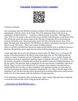 Cinematic Techniques Essay examples
Cinematic Techniques
The extraordinary film The 400 Blows (Francois Truffaut, 1959) skillfully uses cinematic devices
appropriately within the context of the theme. Part of the underlying theme of this movie as
explained by Truffaut himself is, "... to portray a child as honestly as possible..."(Writing About
Film, 1982). It is the scenes in this movie that are most helpful in disclosing the overall theme of the
film. Within the scenes, the camera angles in this film play an important role in accentuating the
emotions behind the scene. The camera angles used in this film will be the primary focus of this
paper. The high angle shots utilized in The 400 Blows are effective in helping to develop the overall
feel of a scene. This movie ... Show more content on Helpwriting.net ...
There is a definite correlation here between the angle selected and the sense of childhood innocence.
However, this particular camera angle does not always hold the same meaning in every shot.
A latter high angle shot involves the elementary school teacher. Mr. Bigey (Georges Flamant), the
teacher, is first demonstrated in this film by using a high angle close–up. This angle presents the
teacher as a figure of authority and rule. Furthermore it establishes a feeling control. Humans are
most likely to look up to, figuratively speaking, figures of authority and control. As to follow with
the storyline, the teacher is almighty and can direct the children in any sort of fashion he pleases. He
has the control. This particular angle is appropriate for this scene because it establishes, right away,
that Mr. Bigey is a force to be reckoned with. For example, when someone is knocked out in a
fistfight and the first view they see upon awakening is the opponent towering over them, they are
more apt to recognize the authority and control considering the view. That is why this angle works.
Speaking of view, the next shot that will be discussed gives an entirely different feel, partly because
of the view, but it does remain within the definition of a high angle shot.
In the reformatory, immediately after exiting the patty wagon, another high angle shot is employed
to reveal the reinforced bars on the ceiling giving the audience a
... Get more on HelpWriting.net ...
 