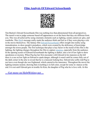 Film Analysis Of Edward Scissorhands
Tim Burton's Edward Scissorhands film was nothing less than phenomenal from all perspectives.
The moral is not to judge someone based off appearances or on the basis that they are different from
you. This was all achieved by using cinematic elements such as lighting, sound, camera an–gles, and
wardrobe. This film's message really made the audience think and feel as if they were playing a role
in the movie themselves. The fantasy film Edward Scissorhands offers insight into reality using
immoderation, to show people's prejudices, which were created by the deficiency of knowledge
amongst the towns people. The first technique that plays a key factor in the moral of this film is the
lighting, the lighting changes throughout the film to capture emotion, especially from the audience.
In the opening scenes of Edward Scissorhands the lighting is darker, also a lot of low light to show
spookiness or mystery. When Peg has her first encounter with Edward in his mansion on the hill
there is a use on low light on Edward to spark danger, although it wasn't until he comes fully out of
the dark corner in the attic to reveal that he is a innocent looking boy. Edward also softly told Peg to
not leave even though she was frightened, which catered to his innocence. Throughout the movie the
lighting remains neutral, showing that everything is in full color, except for some in–stances at the
end. It is not until Edward gets in trouble for Kim, the daughter of Peg who he is love with. At this
... Get more on HelpWriting.net ...
 
