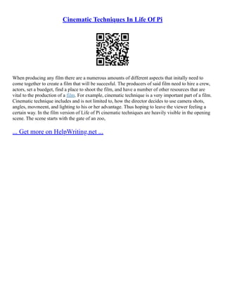 Cinematic Techniques In Life Of Pi
When producing any film there are a numerous amounts of different aspects that initally need to
come together to create a film that will be succesful. The producers of said film need to hire a crew,
actors, set a buedget, find a place to shoot the film, and have a number of other resources that are
vital to the production of a film. For example, cinematic technique is a very important part of a film.
Cinematic technique includes and is not limited to, how the director decides to use camera shots,
angles, movmeent, and lighting to his or her advantage. Thus hoping to leave the viewer feeling a
certain way. In the film version of Life of Pi cinematic techniques are heavily visible in the opening
scene. The scene starts with the gate of an zoo,
... Get more on HelpWriting.net ...
 