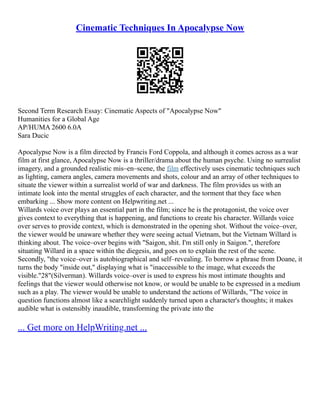 Cinematic Techniques In Apocalypse Now
Second Term Research Essay: Cinematic Aspects of "Apocalypse Now"
Humanities for a Global Age
AP/HUMA 2600 6.0A
Sara Ducic
Apocalypse Now is a film directed by Francis Ford Coppola, and although it comes across as a war
film at first glance, Apocalypse Now is a thriller/drama about the human psyche. Using no surrealist
imagery, and a grounded realistic mis–en–scene, the film effectively uses cinematic techniques such
as lighting, camera angles, camera movements and shots, colour and an array of other techniques to
situate the viewer within a surrealist world of war and darkness. The film provides us with an
intimate look into the mental struggles of each character, and the torment that they face when
embarking ... Show more content on Helpwriting.net ...
Willards voice over plays an essential part in the film; since he is the protagonist, the voice over
gives context to everything that is happening, and functions to create his character. Willards voice
over serves to provide context, which is demonstrated in the opening shot. Without the voice–over,
the viewer would be unaware whether they were seeing actual Vietnam, but the Vietnam Willard is
thinking about. The voice–over begins with "Saigon, shit. I'm still only in Saigon.", therefore
situating Willard in a space within the diegesis, and goes on to explain the rest of the scene.
Secondly, "the voice–over is autobiographical and self–revealing. To borrow a phrase from Doane, it
turns the body "inside out," displaying what is "inaccessible to the image, what exceeds the
visible."28"(Silverman). Willards voice–over is used to express his most intimate thoughts and
feelings that the viewer would otherwise not know, or would be unable to be expressed in a medium
such as a play. The viewer would be unable to understand the actions of Willards, "The voice in
question functions almost like a searchlight suddenly turned upon a character's thoughts; it makes
audible what is ostensibly inaudible, transforming the private into the
... Get more on HelpWriting.net ...
 