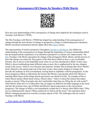 Consequences Of Change In Tuesdays With Morrie
How has your understanding of the consequences of change been shaped by the techniques used in
Tuesdays with Morrie ( TWM):
The film Tuesdays with Morrie ( TWM) has shaped my understanding of the consequences of
change through the main themes of change in perspective, change in relationship power dynamics,
Mitch's increased commitment and the ripple effect that change causes.
The representation of mitch's perspective throughout Tuesdays with Morrie, has shifted my
understanding of the consequences of change through the importance of various relationships Mitch
has developed and the importance of an alternative perspective to initiate self–improvement. The
film Tuesdays with Morrie speculates the change of the protagonist Mitch Albom, and the process of
how that change was achieved. The genesis of the film shows Mitch to have a very overloaded
lifestyle, this is shown in the basketball scene when we are first introduced to Mitch. In this scene
Mitch is shown multitasking many different tasks at once, this is emphasized by the non–diegetic
sound in the movie; which is very fast past and cluttered. Another film technique that shows Mitch's
hectic lifestyle is the quick jump cuts in the early scenes, these quick changes in footage may
provoke the audience to feel overwhelmed; causing them to empathize with the protagonist. As the
movie progresses Mitch is affected by the lessons that Morrie is giving him about life; Morrie is
teaching Mitch about all the things that he previously was afraid of in life. An example of this is
when Morrie teaches Mitch about silence, Morrie states " what is it about the silence that makes
people so uneasy? Why do people only feel comfortable when they are filling the air with words?"
when Morrie states this it is evident that it has an impact on Mitch by his body language in the scene
and also the extreme close–ups of Mitch and Morrie's facial expressions as the conversation
progresses. The change in Mitch is not immediately evident but it is shown when Mitch states "Why
are we embarrassed by silence? What comfort do we find in all the noise?" this statement shows
Mitch's changing perspectives towards everyday aspects of life. The techniques that are used in
Tuesdays with Morrie
... Get more on HelpWriting.net ...
 