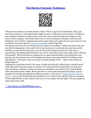 Tim Burton Cinematic Techniques
"One person's craziness is another person's reality" This is a quote from Tim Burton. This quote
shows his creativity or what other people might is crazy, it really shows in his movies. Tim Burton
uses multiple techniques to enhance the mood in his scenes and he includes his audience in the
movie with his imagery. Tim Burton knows how to use his cinematic techniques well. His main
techniques was his Music, Lighting and camera angles and I will explain how he uses it movies such
as Charlie's Chocolate factory, Edward ScissorHands and The Big Fish.
Tim Burton uses music for an emotional way to relate to the audience. Without the music how can
you feel the temperature or the smell of the scene because you would only have one sense while
watching a movie but the music gives you an idea of the feeling the character in the story is
experiencing. Tim Burton persecuted this very well in, especially in one scene in the movie "Edward
Scissorhands" When Edward was sculpting the ice statue and snowflakes were falling Kim was
dancing, the soft romantic tune in the background enhances the sense that Kim's feelings toward
Edward grows. The music in this one scene is a good example of Tim ... Show more content on
Helpwriting.net ...
Lighting sets a particular mood, if the scene is bright and colorful it often brings a cheerful mood
while dark colors describe mystery or sinister. So it must be hard to understand or to really feel
when watching a colorless tv unless the mood was intended to stay gloomy, like "Corpse Bride"
where the neutral colors of Blue, Black and white to set the dark and monotone feeling. A good
example of switching the lighting for different moods is in the movie "Charlie and the Chocolate
Factory". Every time WillyWonka had a flashback, it was full of color and life (with the exception
of his childhood) But in their reality in the town, it was a darker and sad shade. You can change the
entire mood with a little
... Get more on HelpWriting.net ...
 