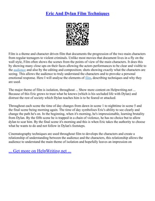 Eric And Dylan Film Techniques
Film is a theme and character driven film that documents the progression of the two main characters
from regular teenagers to violent criminals. Unlike most movies that document lives in a fly on the
wall style, Film often shows the scenes from the points of view of the main characters. It does this
by showing many close ups on their faces allowing the actors performances to be clear and visible to
the audience and also by the editing and composition; shots showing exactly what the characters are
seeing. This allows the audience to truly understand the characters and to provoke a personal
emotional response. Here I will analyse the elements of film, describing techniques and why they
are used.
The major theme of film is isolation, throughout ... Show more content on Helpwriting.net ...
Because of this Eric grows to trust what he knows (which is his secluded life with Dylan) and
distrust the rest of society which Dylan teaches him is to be feared or attacked.
Throughout each scene the time of day changes from dawn in scene 1 to nighttime in scene 5 and
the final scene being morning again. The time of day symbolises Eric's ability to see clearly and
change the path he's on. In the beginning, when it's morning, he's impressionable, learning brutality
from Dylan. By the fifth scene he is trapped in a chain of violence, he has no choice but to allow
dylan to scar him. By the final scene it's morning and this is when Eric takes the authority to choose
what he wants to do and not follow in Dylan's footsteps.
Cinematography techniques are used throughout film to develops the characters and create a
relationship of understanding between the audience and the characters, this relationship allows the
audience to understand the main theme of isolation and hopefully leaves an impression on
... Get more on HelpWriting.net ...
 