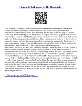 Cinematic Techniques In The Dressmaker
"The Dressmaker" has many similar elements and features to spaghetti westerns. How has the
director used this style to engage a modern audience? By Tallulah Stacey–Bateman "The
Dressmaker" is a movie based on the book written by Rosalie Ham. It tells the story of a woman
named Tilly determined to figure out the mysteries of her past. The classic spaghetti westerns have
many things in common with "The Dressmaker". Some similar cinematic techniques include camera
angles and shots, setting, costuming and themes. These techniques were captured by the director to
engage the modern audience. Camera angles and shots are essential technique for the director to
draw meaning to the character's stories. A key camera angle is a high angle. In classic westerns the
antagonists are presented in high ... Show more content on Helpwriting.net ...
Some themes that are included are justice and love. In 'Lone Ranger' (Directed by Stuart Heisler), it
is seen that a hero dubbed the Lone Ranger, a western version of Robin Hood, is depicted as a
saviour of the innocent. When he is enlisted to unknowingly help the bad guys Lone Ranger decides
to help the Indian Tribal people recover their lands. In 'The Dressmaker', Tilly seeks a personal
injustice that happened to herself when she was blamed for the murder of her half–brother, Stewart,
when in truth he killed himself by mistake. Here we can see that both themes of injustice are battled
by each of the protagonist's own moral code and abilities. Having a faulted yet lovable protagonist
can make the modern audience want to support them in their adventures and trials, and also able to
relate to the character's situations. Love is another key theme in spaghetti westerns with the classic
idea of 'damsels in distress'. Having this stereotype makes the audience believe that the hero and
their 'damsel' are meant to be. When Teddy dies, it gives Tilly the courage to be fearless towards the
curses she proclaims to
... Get more on HelpWriting.net ...
 