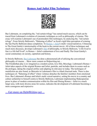 Romeo And Juliet Film Techniques
Baz Luhrmann, on completing the, "red curtain trilogy" has earned much success, which can be
traced from Luhrmann's evolution of cinematic techniques as well as philosophy of cinema. This
essay will examine Luhrmann's use of postmodern film techniques, by analyzing the, "red curtain
trilogy". From Strictly Ballroom's, "flattening of affect" as Scott's rigid false perception of winning
the San Pacific Ballroom dance completion. To Romeo + Juliet's multi–voiced narratives. Climaxing
to The Great Gatsby's intertextuality of the book to the current movie. All of these techniques and
much more discusses, develops Luhrmann's film of philosophy, to Strictly Ballroom, "a life lived in
fear is a life half lived", to Romeo + Juliet's endearment of love and finally The Great Gatsby's
social commentary on society, capitalism and history.
In Strictly Ballroom, Baz Luhrmann has done a phenomenal job of utilizing the conventional
philosophy of cinema ... Show more content on Helpwriting.net ...
The Elizabethan play is re–imagined as a modern action, love film, Bricolage. Luhrmann's Romeo +
Juliet takes aspects of the original Romeo and Juliet, pastiche, and includes them in scenes such as
the prologue, taking the original artifice and adapting its relevance to today. The techniques of
metafiction are also found, as Mercutio in Luhrmann's film is a black bisexual male. There is also
techniques of, "flattening of effect" where violence detaches the families' members from emotional
lives. Baz Luhrmann's Romeo and Juliet's multi voiced narrative, setting his movie in a country and
culture unfamiliar to himself contra to Strictly Ballroom, Luhrmann implementing Shakespearian
prose in place of modern communication within his film and filming Romeo + Juliet in a much
larger area, with more diverse areas for scenes, indicates the development of Luhrmann becoming a
more courageous and expressive
... Get more on HelpWriting.net ...
 