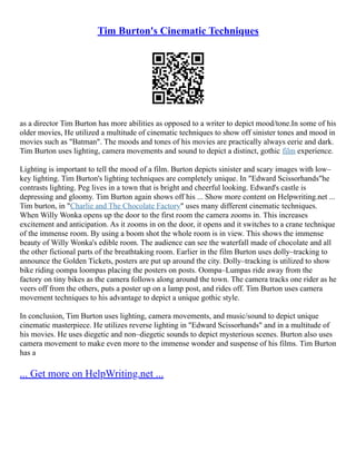 Tim Burton's Cinematic Techniques
as a director Tim Burton has more abilities as opposed to a writer to depict mood/tone.In some of his
older movies, He utilized a multitude of cinematic techniques to show off sinister tones and mood in
movies such as "Batman". The moods and tones of his movies are practically always eerie and dark.
Tim Burton uses lighting, camera movements and sound to depict a distinct, gothic film experience.
Lighting is important to tell the mood of a film. Burton depicts sinister and scary images with low–
key lighting. Tim Burton's lighting techniques are completely unique. In "Edward Scissorhands"he
contrasts lighting. Peg lives in a town that is bright and cheerful looking. Edward's castle is
depressing and gloomy. Tim Burton again shows off his ... Show more content on Helpwriting.net ...
Tim burton, in "Charlie and The Chocolate Factory" uses many different cinematic techniques.
When Willy Wonka opens up the door to the first room the camera zooms in. This increases
excitement and anticipation. As it zooms in on the door, it opens and it switches to a crane technique
of the immense room. By using a boom shot the whole room is in view. This shows the immense
beauty of Willy Wonka's edible room. The audience can see the waterfall made of chocolate and all
the other fictional parts of the breathtaking room. Earlier in the film Burton uses dolly–tracking to
announce the Golden Tickets, posters are put up around the city. Dolly–tracking is utilized to show
bike riding oompa loompas placing the posters on posts. Oompa–Lumpas ride away from the
factory on tiny bikes as the camera follows along around the town. The camera tracks one rider as he
veers off from the others, puts a poster up on a lamp post, and rides off. Tim Burton uses camera
movement techniques to his advantage to depict a unique gothic style.
In conclusion, Tim Burton uses lighting, camera movements, and music/sound to depict unique
cinematic masterpiece. He utilizes reverse lighting in "Edward Scissorhands" and in a multitude of
his movies. He uses diegetic and non–diegetic sounds to depict mysterious scenes. Burton also uses
camera movement to make even more to the immense wonder and suspense of his films. Tim Burton
has a
... Get more on HelpWriting.net ...
 