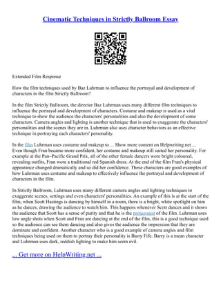 Cinematic Techniques in Strictly Ballroom Essay
Extended Film Response
How the film techniques used by Baz Luhrman to influence the portrayal and development of
characters in the film Strictly Ballroom?
In the film Strictly Ballroom, the director Baz Luhrman uses many different film techniques to
influence the portrayal and development of characters. Costume and makeup is used as a vital
technique to show the audience the characters' personalities and also the development of some
characters. Camera angles and lighting is another technique that is used to exaggerate the characters'
personalities and the scenes they are in. Luhrman also uses character behaviors as an effective
technique in portraying each characters' personality.
In the film Luhrman uses costume and makeup to ... Show more content on Helpwriting.net ...
Even though Fran became more confident, her costume and makeup still suited her personality. For
example at the Pan–Pacific Grand Prix, all of the other female dancers wore bright coloured,
revealing outfits, Fran wore a traditional red Spanish dress. At the end of the film Fran's physical
appearance changed dramatically and so did her confidence. These characters are good examples of
how Luhrman uses costume and makeup to effectively influence the portrayal and development of
characters in the film.
In Strictly Ballroom, Luhrman uses many different camera angles and lighting techniques to
exaggerate scenes, settings and even characters' personalities. An example of this is at the start of the
film, when Scott Hastings is dancing by himself in a room, there is a bright, white spotlight on him
as he dances, drawing the audience to watch him. This happens whenever Scott dances and it shows
the audience that Scott has a sense of purity and that he is the protagonist of the film. Luhrman uses
low angle shots when Scott and Fran are dancing at the end of the film, this is a good technique used
so the audience can see them dancing and also gives the audience the impression that they are
dominate and confident. Another character who is a good example of camera angles and film
techniques being used on them to portray their personality is Barry Fife. Barry is a mean character
and Luhrman uses dark, reddish lighting to make him seem evil.
... Get more on HelpWriting.net ...
 