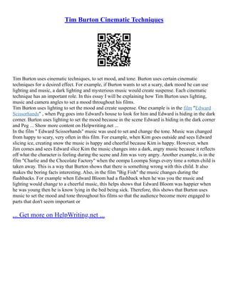 Tim Burton Cinematic Techniques
Tim Burton uses cinematic techniques, to set mood, and tone. Burton uses certain cinematic
techniques for a desired effect. For example, if Burton wants to set a scary, dark mood he can use
lighting and music, a dark lighting and mysterious music would create suspense. Each cinematic
technique has an important role. In this essay I will be explaining how Tim Burton uses lighting,
music and camera angles to set a mood throughout his films.
Tim Burton uses lighting to set the mood and create suspense. One example is in the film "Edward
Scissorhands" , when Peg goes into Edward's house to look for him and Edward is hiding in the dark
corner. Burton uses lighting to set the mood because in the scene Edward is hiding in the dark corner
and Peg ... Show more content on Helpwriting.net ...
In the film " Edward Scissorhands" music was used to set and change the tone. Music was changed
from happy to scary, very often in this film. For example, when Kim goes outside and sees Edward
slicing ice, creating snow the music is happy and cheerful because Kim is happy. However, when
Jim comes and sees Edward slice Kim the music changes into a dark, angry music because it reflects
off what the character is feeling during the scene and Jim was very angry. Another example, is in the
film "Charlie and the Chocolate Factory" when the oompa Loompa Sings every time a rotten child is
taken away. This is a way that Burton shows that there is something wrong with this child. It also
makes the boring facts interesting. Also, in the film "Big Fish" the music changes during the
flashbacks. For example when Edward Bloom had a flashback when he was you the music and
lighting would change to a cheerful music, this helps shows that Edward Bloom was happier when
he was young then he is know lying in the bed being sick. Therefore, this shows that Burton uses
music to set the mood and tone throughout his films so that the audience become more engaged to
parts that don't seem important or
... Get more on HelpWriting.net ...
 