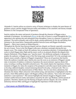 Inarritu Essay
Alejandro G. Inarritu utilises an extensive array of literary techniques to display the main themes of
greatness, power, and the struggle between reality and madness in his cinematic and literary triumph
Birdman or (The Unexpected Virtue of Ignorance).
Inarritu explores the nature and pursuit of greatness through the character of Riggan using a
multitude of techniques. An intertextual allusion to the story of Icarus is a motif throughout the film,
appearing in the opening shot and subsequent times throughout. Icarus is a character in pursuit of
greatness. The myth eventually ends with his death, aiming ambitiously for the sky and falling from
eminence to the ocean below. Innumerable parallels between Icarus and Riggan foreshadow
Riggan's ... Show more content on Helpwriting.net ...
Throughout the film the lines between diegetic and non–diegetic are blurred, especially concerning
the use of music. Twice in the film Riggan walks past a drummer seemingly playing the non–
diegetic score. This simple act hurls the audience into an anomalous abeyance. Correspondingly, the
scene in which Riggan takes flight and the music swells to its pinnacle disturbs this diegetic/non–
diegetic Dichotomy. When Riggan says "stop the music", this deliberate ambiguity is designed to
perplex the audience; is Riggan aware of the film being made around him? Or is the seemingly non–
diegetic music actually a figment of Riggan's imagination? These are all questions that Inarritu
forces the audience to ponder upon. Inarritu also uses the score as an extension of Riggan's mental
state; in moments of madness or delusion of greatness the unconventional, vigorous drums fall
away, revealing a swelling, beautiful orchestral score. This clearly depicts the importance of these
moments to Riggan; he values the escapism of his perspective and often rejects harsh realities such
as his drug–addicted daughter, instead immersing himself in his play, a fictional work. This is a
harsh juxtaposition to the characterisation of Mike Shiner. The two men form a dichotomy that
illustrates this theme; Mike's obsession with method acting, and naturalism is highlighted in the first
preview, where Mike publicly argues with Riggan yelling at the audience, "have some self–respect...
[and] have a real experience". This tension highlights the internal struggle in Riggan's mind:
constant conflict between reality and madness caused by the alter–ego Birdman, and his pursuit of
greatness. Therefore, Inarritu uses the blurring of diegetic and non–diegetic, the score, and the
dichotomy between Mike and Riggan to highlight the importance of both reality and
... Get more on HelpWriting.net ...
 