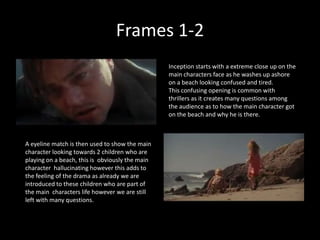 Frames 1-2
                                                 Inception starts with a extreme close up on the
                                                 main characters face as he washes up ashore
                                                 on a beach looking confused and tired.
                                                 This confusing opening is common with
                                                 thrillers as it creates many questions among
                                                 the audience as to how the main character got
                                                 on the beach and why he is there.



A eyeline match is then used to show the main
character looking towards 2 children who are
playing on a beach, this is obviously the main
character hallucinating however this adds to
the feeling of the drama as already we are
introduced to these children who are part of
the main characters life however we are still
left with many questions.
 