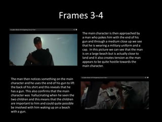 Frames 3-4
                                                   The main character is then approached by
                                                   a man who pokes him with the end of his
                                                   gun and through a medium close up we see
                                                   that he is wearing a military uniform and a
                                                   cap. In this picture we can see that the man
                                                   is on a large beach but is actually close to
                                                   land and it also creates tension as the man
                                                   appears to be quite hostile towards the
                                                   main character.


The man then notices something on the main
character and he uses the end of his gun to lift
the back of his shirt and this reveals that he
has a gun. This also confirms that the main
character was hallucinating when he seen the
two children and this means that the children
are important to him and could quite possible
be involved with him waking up on a beach
with a gun.
 