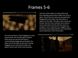 Frames 5-6
                                               The man is then taken to a room with some
                                               men standing around and an older man sat at a
                                               table. One of the men who are assumed to be
                                               bodyguards to the older man then places 2
                                               objects on the table. Through a close up we see
                                               the gun that the main character has as well as
                                               some small token that the old man seems to
                                               recognise. This is important as it suggests that
                                               the old and seemingly powerful man has placed
                                               some importance in this small token.

The main character is then dragged to a room
by two other men and through a medium
close up we can see that the room is
surrounded by bodyguards working for the
older man at the table. As the men is being
dragged, we can see that the older man
doesn’t think much of the main character.
 