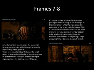 Frames 7-8
                                                    A close up is used to show the older man
                                                    placing his hand on the gun and moving it to
                                                    the small trinket while the main character
                                                    eats soup at the other end of the table. This
                                                    is contradictory to the attitude that the older
                                                    man was showing before as he now appears
                                                    to be less hostile to the main character
                                                    however he still seems to be placing a large
                                                    amount of importance in the small trinket.


A medium shot is used to show the older man
picking up the trinket and spinning it across the
table staring intently into it.
This is very important to a thriller as the small
object is now confirmed to be of large importance
to more than one character and this feeling of
mystery makes the opening very intriguing.
 