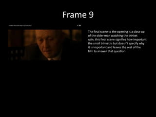 Frame 9
     The final scene to the opening is a close up
     of the older man watching the trinket
     spin, this final scene signifies how important
     the small trinket is but doesn’t specify why
     it is important and leaves the rest of the
     film to answer that question.
 