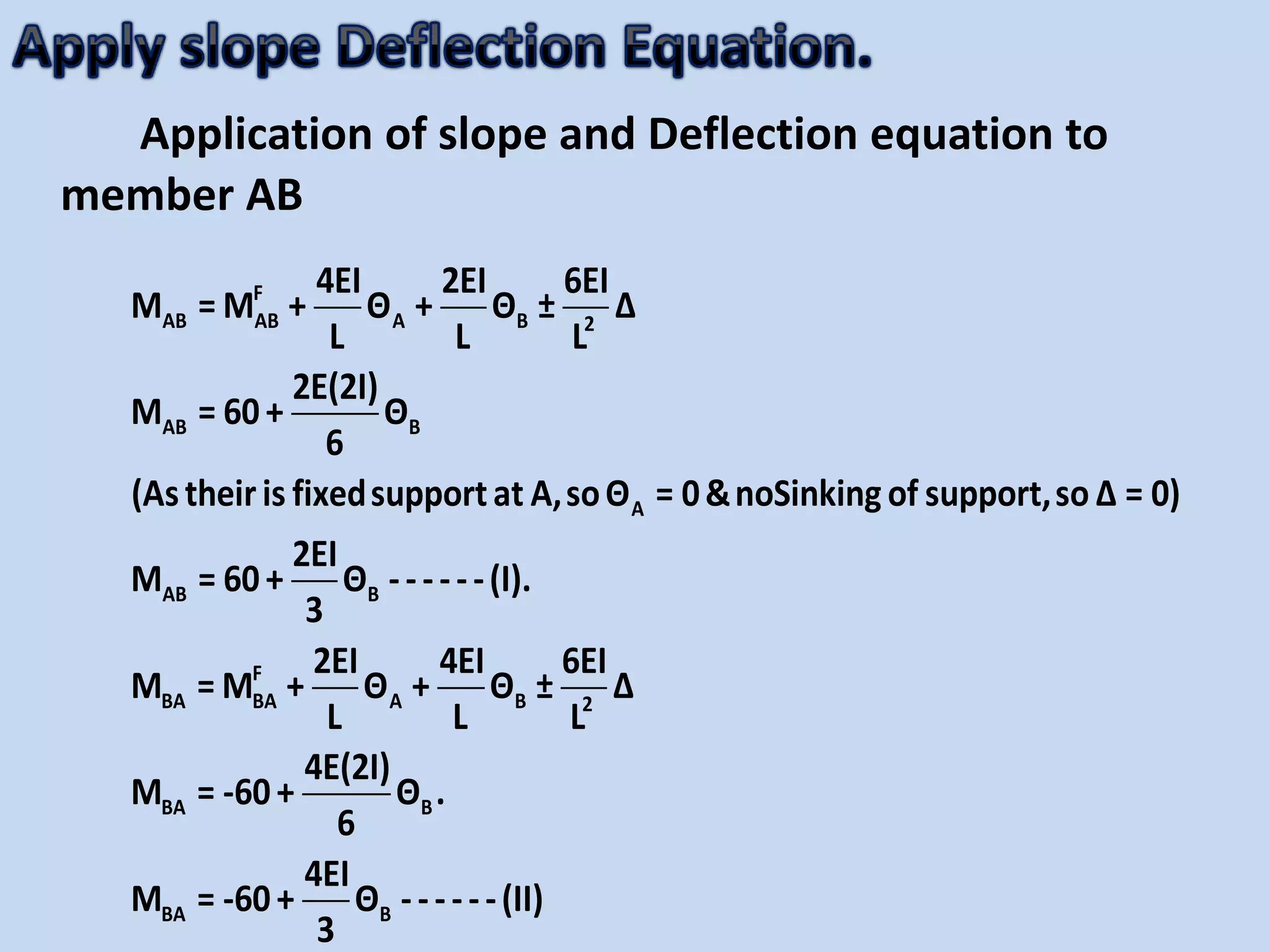 Application of slope and Deflection equation to
member AB
F
AB AB A B 2
AB B
A
AB B
F
BA BA A B 2
BA B
BA B
4EI 2EI 6EI
M = M + Θ + Θ ± Δ
L L L
2E(2I)
M = 60+ Θ
6
(Astheiris fixedsupportat A,soΘ = 0&noSinking of support,so Δ = 0)
2EI
M = 60+ Θ ------(I).
3
2EI 4EI 6EI
M = M + Θ + Θ ± Δ
L L L
4E(2I)
M = -60+ Θ .
6
4EI
M = -60+ Θ -
3
-----(II)
 