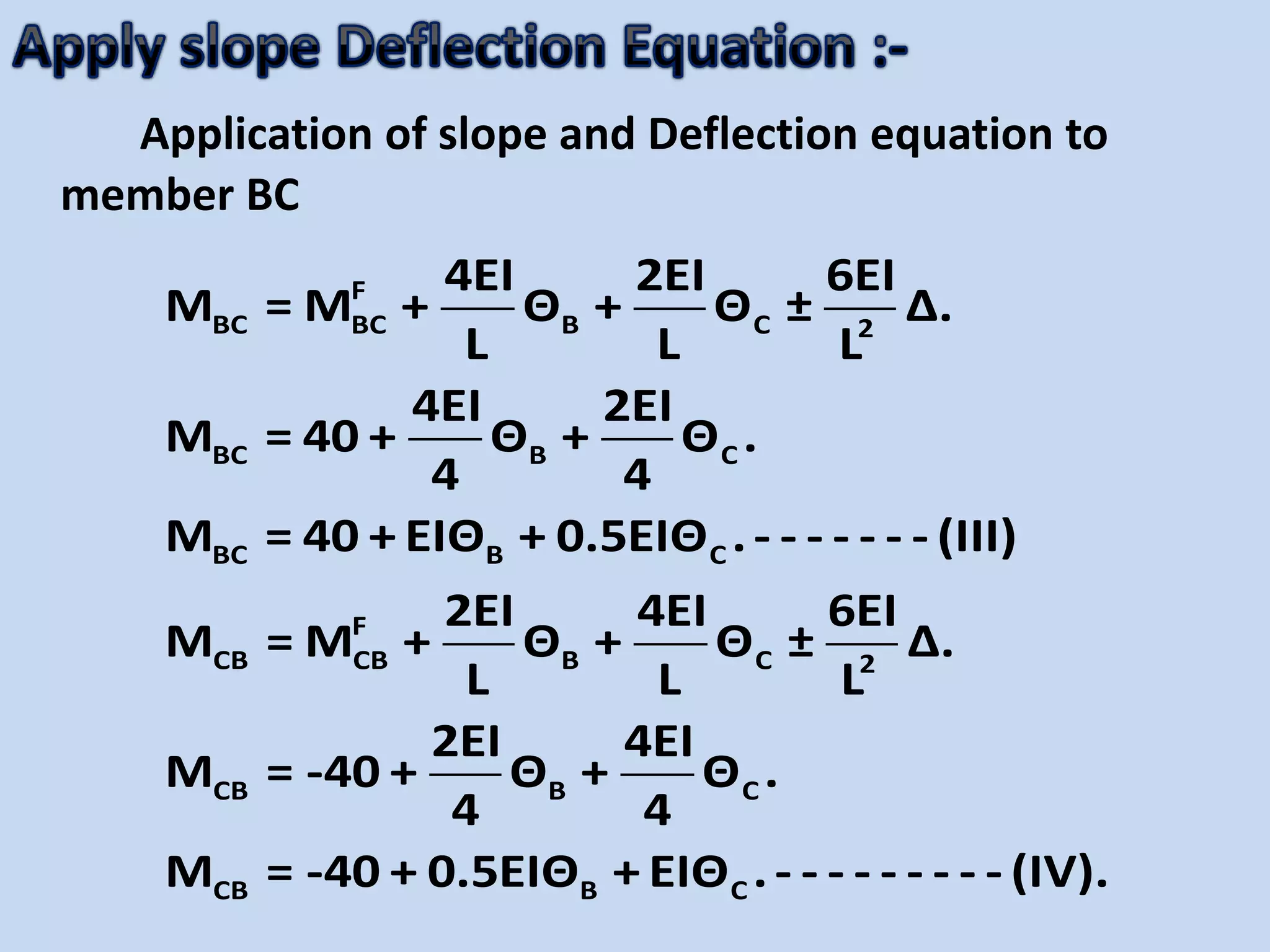 Application of slope and Deflection equation to
member BC
F
BC BC B C 2
BC B C
BC B C
F
CB CB B C 2
CB B C
CB B C
4EI 2EI 6EI
M = M + Θ + Θ ± Δ.
L L L
4EI 2EI
M = 40 + Θ + Θ .
4 4
M = 40 + EIΘ + 0.5EIΘ .- - - - - - - (III)
2EI 4EI 6EI
M = M + Θ + Θ ± Δ.
L L L
2EI 4EI
M = -40 + Θ + Θ .
4 4
M = -40 + 0.5EIΘ + EIΘ .- - - - - - - - - (IV).
 