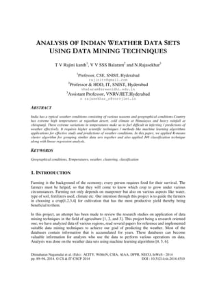 Dhinaharan Nagamalai et al. (Eds) : ACITY, WiMoN, CSIA, AIAA, DPPR, NECO, InWeS - 2014
pp. 89–94, 2014. © CS & IT-CSCP 2014 DOI : 10.5121/csit.2014.4510
ANALYSIS OF INDIAN WEATHER DATA SETS
USING DATA MINING TECHNIQUES
T V Rajini kanth1
, V V SSS Balaram2
and N.Rajasekhar3
1
Professor, CSE, SNIST, Hyderabad
rajinitv@gmail.com
2
Professor & HOD, IT, SNIST, Hyderabad
vbalaram@sreenidhi.edu.in
3
Assistant Professor, VNRVJIET,Hyderabad
n rajasekhar_n@vnrvjiet.in
ABSTRACT
India has a typical weather conditions consisting of various seasons and geographical conditions.Country
has extreme high temperatures at rajasthan desert, cold climate at Himalayas and heavy rainfall at
chirapunji. These extreme variations in temperatures make us to feel difficult in inferring / predictions of
weather effectively. It requires higher scientific techniques / methods like machine learning algorithms
applications for effective study and predictions of weather conditions. In this paper, we applied K-means
cluster algorithm for grouping similar data sets together and also applied J48 classification technique
along with linear regression analysis.
KEYWORDS
Geographical conditions, Temperatures, weather, clustering, classification
1. INTRODUCTION
Farming is the background of the economy; every person requires food for their survival. The
farmers must be helped, so that they will come to know which crop to grow under various
circumstances. Farming not only depends on manpower but also on various aspects like water,
type of soil, fertilizers used, climate etc. Our intention through this project is to guide the farmers
in choosing a crop[1,2,3,4] for cultivation that has the most productive yield thereby being
beneficial to them.
In this project, an attempt has been made to review the research studies on application of data
mining techniques in the field of agriculture [1, 2, and 3]. This project being a research oriented
one; we have analyzed data of various regions, read several papers for reference and implemented
suitable data mining techniques to achieve our goal of predicting the weather. Most of the
databases contain information that is accumulated for years. These databases can become
valuable information for analysts who use the data to perform various operations on data.
Analysis was done on the weather data sets using machine learning algorithms [4, 5, 6].
 