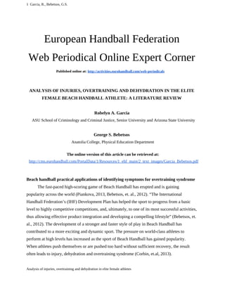 1 Garcia, R., Bebetsos, G.S. 
European Handball Federation 
Web Periodical Online Expert Corner 
Published online at: http://activities.eurohandball.com/web-periodicals 
ANALYSIS OF INJURIES, OVERTRAINING AND DEHYDRATION IN THE ELITE 
FEMALE BEACH HANDBALL ATHLETE: A LITERATURE REVIEW 
Robelyn A. Garcia 
ASU School of Criminology and Criminal Justice, Senior University and Arizona State University 
George S. Bebetsos 
Anatolia College, Physical Education Department 
The online version of this article can be retrieved at: 
http://cms.eurohandball.com/PortalData/1/Resources/1_ehf_main/2_text_images/Garcia_Bebetsos.pdf 
Beach handball practical applications of identifying symptoms for overtraining syndrome 
The fast-paced high-scoring game of Beach Handball has erupted and is gaining 
popularity across the world (Piankova, 2013, Bebetsos, et. al., 2012). “The International 
Handball Federation’s (IHF) Development Plan has helped the sport to progress from a basic 
level to highly competitive competitions, and, ultimately, to one of its most successful activities, 
thus allowing effective product integration and developing a compelling lifestyle” (Bebetsos, et. 
al., 2012). The development of a stronger and faster style of play in Beach Handball has 
contributed to a more exciting and dynamic sport. The pressure on world-class athletes to 
perform at high levels has increased as the sport of Beach Handball has gained popularity. 
When athletes push themselves or are pushed too hard without sufficient recovery, the result 
often leads to injury, dehydration and overtraining syndrome (Corbin, et.al, 2013). 
Analysis of injuries, overtraining and dehydration in elite female athletes 
 