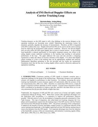 Analysis of INS Derived Doppler Effects on
Carrier Tracking Loop
Ravindra Babu, Jinling Wang
School of Surveying and Spatial Information Systems
The University of New South Wales,
Sydney, NSW 2052
Australia
Email: s.ravi@.unsw.edu.au
Ph: +61-2-9385 4206
Fax: +61-2-9313 7493
Tracking dynamics on the GPS signal is still a big challenge to the receiver designer as the
operating conditions are becoming more volatile. Optimizing the stand-alone system for
dynamics, generally, degrades the accuracy of measurements. Therefore, an INS is integrated
with GPS to address this issue. Doppler derived from INS can be used to aid the carrier tracking
loop for improving the performance under dynamic conditions. However, the derived doppler
does not truly reflect the GPS signal doppler due to errors in inertial sensors. As the tracking
loop bandwidth is reduced significantly in Ultra-tightly integrated systems, any offsets in the
aiding doppler creates undesired correlations in the tracking loop resulting in sub-optimal
performance of the loop. The paper addresses this issue and also provides a mitigating
mechanism to reduce the effects of incorrect estimates of the doppler. It is shown that doppler
offsets resulting in a bias in the tracking loop can be appropriately modeled and removed.
Mathematical algorithms pertaining to this are provided and the results are summarized.
Simulations show that the bias due to aiding doppler offsets could be effectively addressed by
appropriate modelling.
KEY WORDS
1. INS derived Doppler 2. Correlations 3. Stochastic Modelling
1. INTRODUCTION. Continuous tracking of GPS signals in dynamic scenarios pose a
significant challenge for the design of the tracking loops. Optimizing a design to suit a particular
scenario will degrade its performance in other scenarios. For instance, increasing the carrier
tracking loop bandwidth to receive dynamic signals will inadvertently affect the accuracy of the
raw measurements (Jwo, 2001; Cox, 1982). Therefore, in a stand-alone GPS receiver, a trade-off
design is required to perform optimally in all the scenarios. External sensor integration with the
GPS is considered as an alternative to improve upon this, and INS is the ideal choice as it is not
only autonomous but also provides attitude at higher data rates.
Traditionally, the integration of GPS and INS were carried out in loosely and tightly coupled
configuration (Brown & Hwang, 1997). While these systems offer significant advantages over
the stand-alone GPS, nevertheless, it is imperative to improve the performance wherever
possible. With this point of view, the development of integration presently culminated in Ultra-
Tight Systems. This type of integration, also called deep level tracking, integrates the I (in-
phase) and Q (quadrature) signals from the tracking loops of the GPS receiver with the Position
and Velocity from INS (Sennott & Senffner, 1997). The primary advantage of this configuration,
in addition to the benefits of loosely and tightly coupled systems, is a significant reduction of the
carrier tracking loop bandwidth, as the doppler signal derived from INS aids the tracking loop to
remove the dynamics from the GPS signals. Two important advantages stem from the reduction
of the bandwidth: accuracy of the raw measurements, and immunity to jamming signals (Alban,
2003; Beser, 2002; Poh, et al., 2002; Kreye et al., 2000).
 