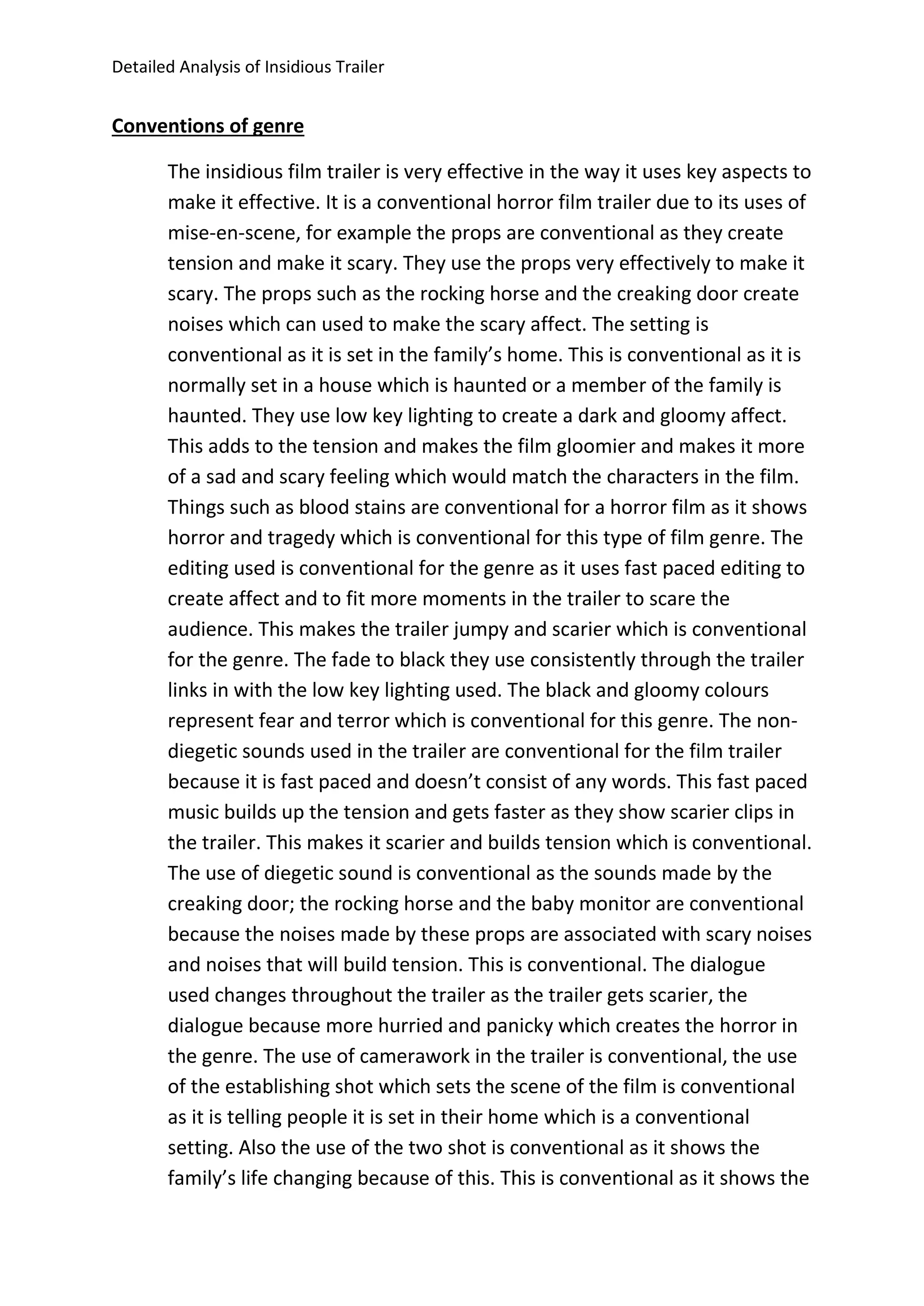 Detailed Analysis of Insidious Trailer
Conventions of genre
The insidious film trailer is very effective in the way it uses key aspects to
make it effective. It is a conventional horror film trailer due to its uses of
mise-en-scene, for example the props are conventional as they create
tension and make it scary. They use the props very effectively to make it
scary. The props such as the rocking horse and the creaking door create
noises which can used to make the scary affect. The setting is
conventional as it is set in the family’s home. This is conventional as it is
normally set in a house which is haunted or a member of the family is
haunted. They use low key lighting to create a dark and gloomy affect.
This adds to the tension and makes the film gloomier and makes it more
of a sad and scary feeling which would match the characters in the film.
Things such as blood stains are conventional for a horror film as it shows
horror and tragedy which is conventional for this type of film genre. The
editing used is conventional for the genre as it uses fast paced editing to
create affect and to fit more moments in the trailer to scare the
audience. This makes the trailer jumpy and scarier which is conventional
for the genre. The fade to black they use consistently through the trailer
links in with the low key lighting used. The black and gloomy colours
represent fear and terror which is conventional for this genre. The non-
diegetic sounds used in the trailer are conventional for the film trailer
because it is fast paced and doesn’t consist of any words. This fast paced
music builds up the tension and gets faster as they show scarier clips in
the trailer. This makes it scarier and builds tension which is conventional.
The use of diegetic sound is conventional as the sounds made by the
creaking door; the rocking horse and the baby monitor are conventional
because the noises made by these props are associated with scary noises
and noises that will build tension. This is conventional. The dialogue
used changes throughout the trailer as the trailer gets scarier, the
dialogue because more hurried and panicky which creates the horror in
the genre. The use of camerawork in the trailer is conventional, the use
of the establishing shot which sets the scene of the film is conventional
as it is telling people it is set in their home which is a conventional
setting. Also the use of the two shot is conventional as it shows the
family’s life changing because of this. This is conventional as it shows the
 