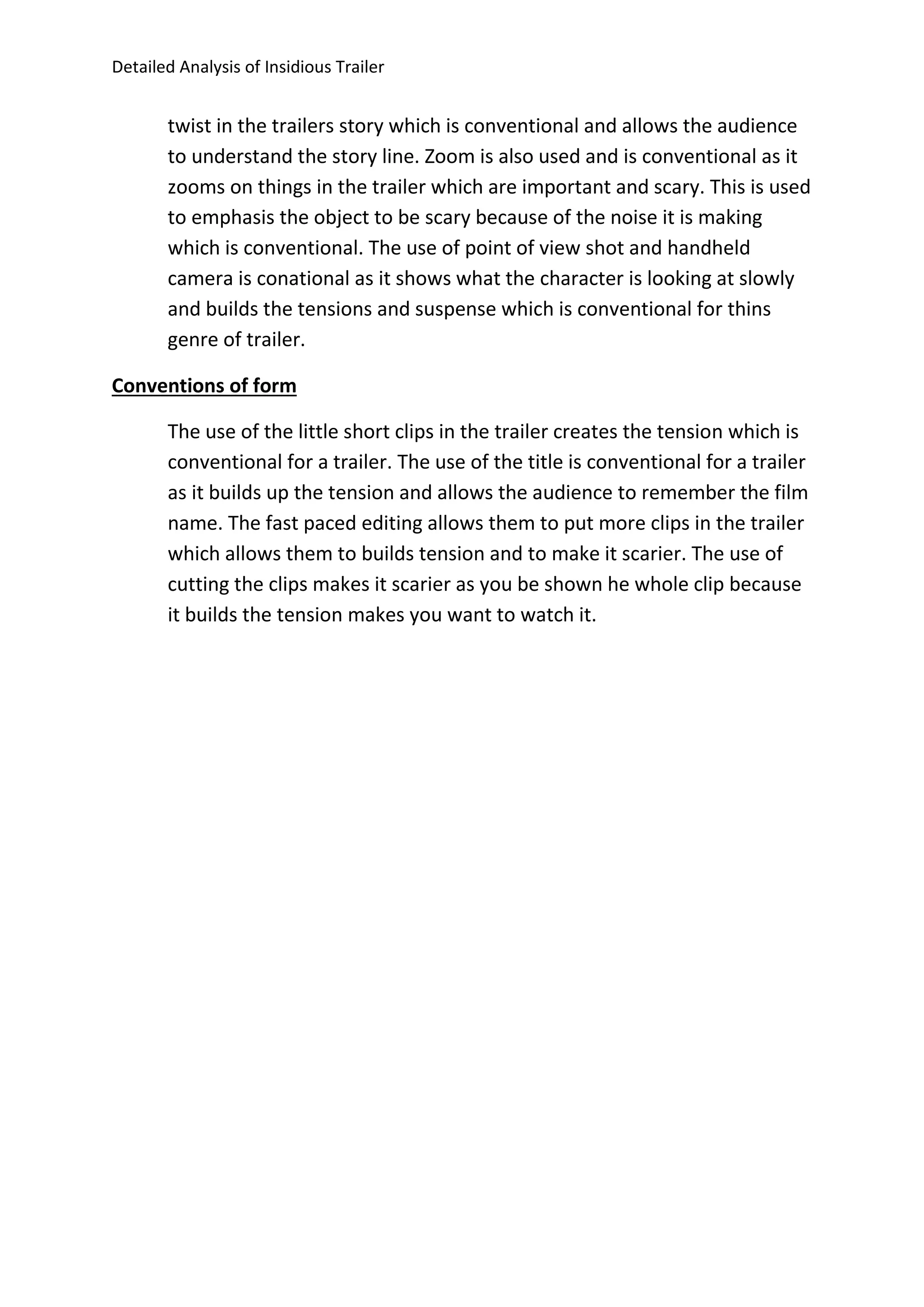 Detailed Analysis of Insidious Trailer
twist in the trailers story which is conventional and allows the audience
to understand the story line. Zoom is also used and is conventional as it
zooms on things in the trailer which are important and scary. This is used
to emphasis the object to be scary because of the noise it is making
which is conventional. The use of point of view shot and handheld
camera is conational as it shows what the character is looking at slowly
and builds the tensions and suspense which is conventional for thins
genre of trailer.
Conventions of form
The use of the little short clips in the trailer creates the tension which is
conventional for a trailer. The use of the title is conventional for a trailer
as it builds up the tension and allows the audience to remember the film
name. The fast paced editing allows them to put more clips in the trailer
which allows them to builds tension and to make it scarier. The use of
cutting the clips makes it scarier as you be shown he whole clip because
it builds the tension makes you want to watch it.
 