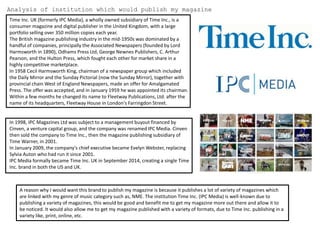 Analysis of institution which would publish my magazine
Time Inc. UK (formerly IPC Media), a wholly owned subsidiary of Time Inc., is a
consumer magazine and digital publisher in the United Kingdom, with a large
portfolio selling over 350 million copies each year.
The British magazine publishing industry in the mid-1950s was dominated by a
handful of companies, principally the Associated Newspapers (founded by Lord
Harmsworth in 1890), Odhams Press Ltd, George Newnes Publishers, C. Arthur
Pearson, and the Hulton Press, which fought each other for market share in a
highly competitive marketplace.
In 1958 Cecil Harmsworth King, chairman of a newspaper group which included
the Daily Mirror and the Sunday Pictorial (now the Sunday Mirror), together with
provincial chain West of England Newspapers, made an offer for Amalgamated
Press. The offer was accepted, and in January 1959 he was appointed its chairman.
Within a few months he changed its name to Fleetway Publications, Ltd. after the
name of its headquarters, Fleetway House in London's Farringdon Street.
In 1998, IPC Magazines Ltd was subject to a management buyout financed by
Cinven, a venture capital group, and the company was renamed IPC Media. Cinven
then sold the company to Time Inc., then the magazine publishing subsidiary of
Time Warner, in 2001.
In January 2009, the company's chief executive became Evelyn Webster, replacing
Sylvia Auton who had run it since 2001.
IPC Media formally became Time Inc. UK in September 2014, creating a single Time
Inc. brand in both the US and UK.
A reason why I would want this brand to publish my magazine is because it publishes a lot of variety of magazines which
are linked with my genre of music category such as, NME. The institution Time Inc. (IPC Media) is well-known due to
publishing a variety of magazines, this would be good and benefit me to get my magazine more out there and allow it to
be noticed. It would also allow me to get my magazine published with a variety of formats, due to Time Inc. publishing in a
variety like, print, online, etc.
 