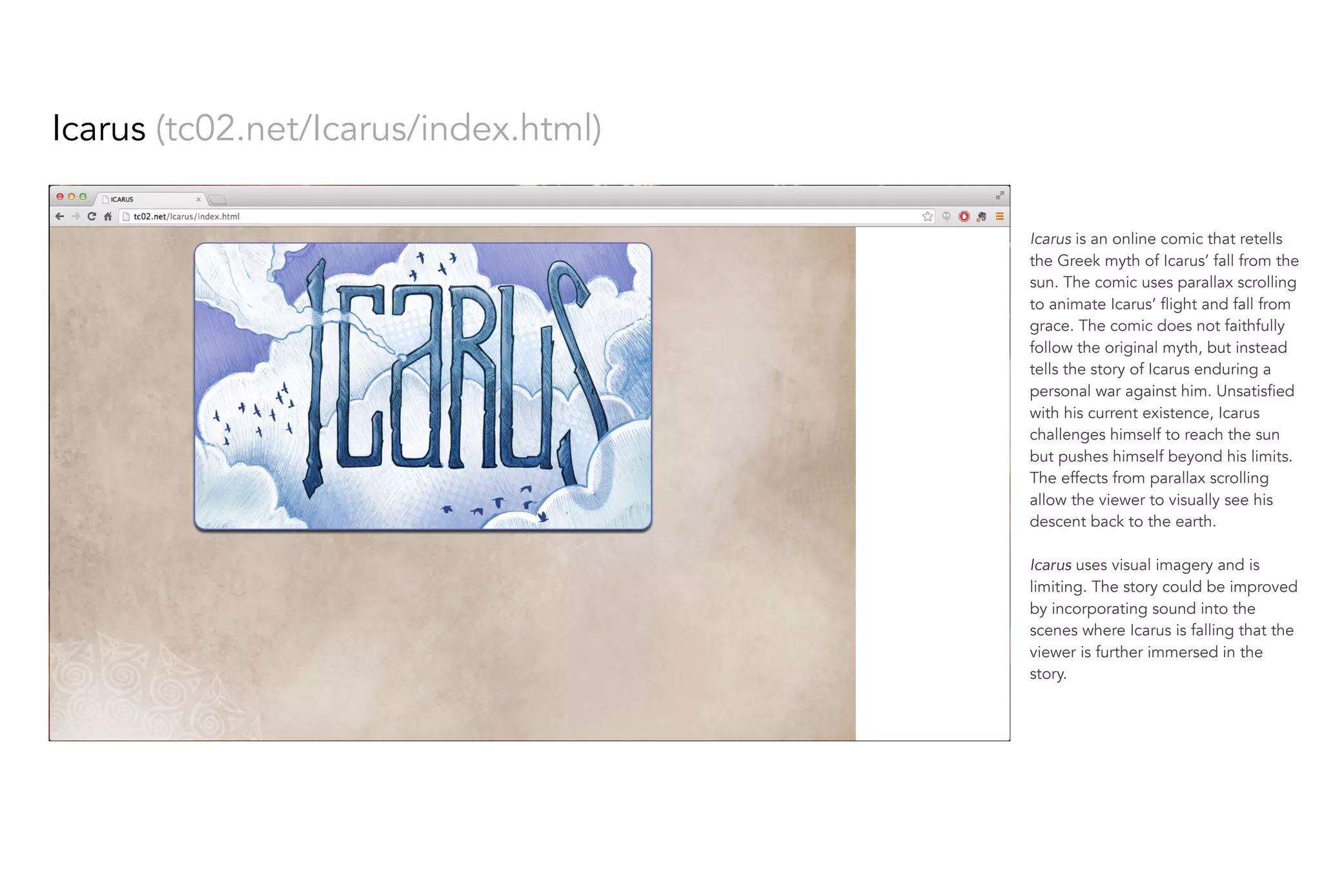 Icarus (tc02.net/Icarus/index.html)
Icarus is an online comic that retells
the Greek myth of Icarus’ fall from the
sun. The comic uses parallax scrolling
to animate Icarus’ flight and fall from
grace. The comic does not faithfully
follow the original myth, but instead
tells the story of Icarus enduring a
personal war against him. Unsatisfied
with his current existence, Icarus
challenges himself to reach the sun
but pushes himself beyond his limits.
The effects from parallax scrolling
allow the viewer to visually see his
descent back to the earth.
Icarus uses visual imagery and is
limiting. The story could be improved
by incorporating sound into the
scenes where Icarus is falling that the
viewer is further immersed in the
story.
 