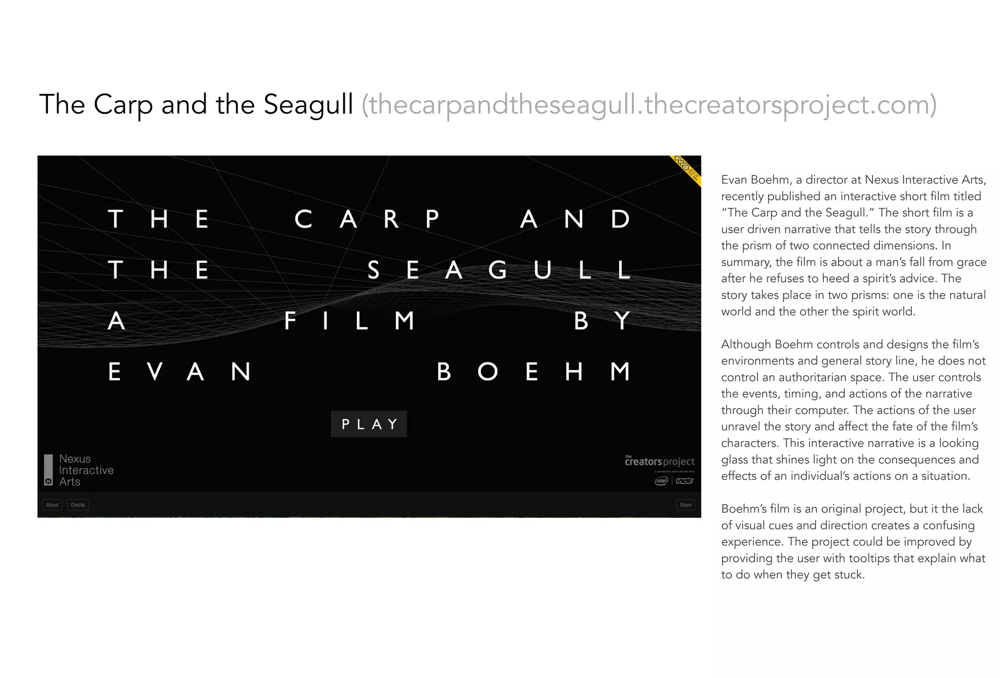 Evan Boehm, a director at Nexus Interactive Arts,
recently published an interactive short film titled
“The Carp and the Seagull.” The short film is a
user driven narrative that tells the story through
the prism of two connected dimensions. In
summary, the film is about a man’s fall from grace
after he refuses to heed a spirit’s advice. The
story takes place in two prisms: one is the natural
world and the other the spirit world.
 
Although Boehm controls and designs the film’s
environments and general story line, he does not
control an authoritarian space. The user controls
the events, timing, and actions of the narrative
through their computer. The actions of the user
unravel the story and affect the fate of the film’s
characters. This interactive narrative is a looking
glass that shines light on the consequences and
effects of an individual’s actions on a situation. 
Boehm’s film is an original project, but it the lack
of visual cues and direction creates a confusing
experience. The project could be improved by
providing the user with tooltips that explain what
to do when they get stuck.
The Carp and the Seagull (thecarpandtheseagull.thecreatorsproject.com)
 