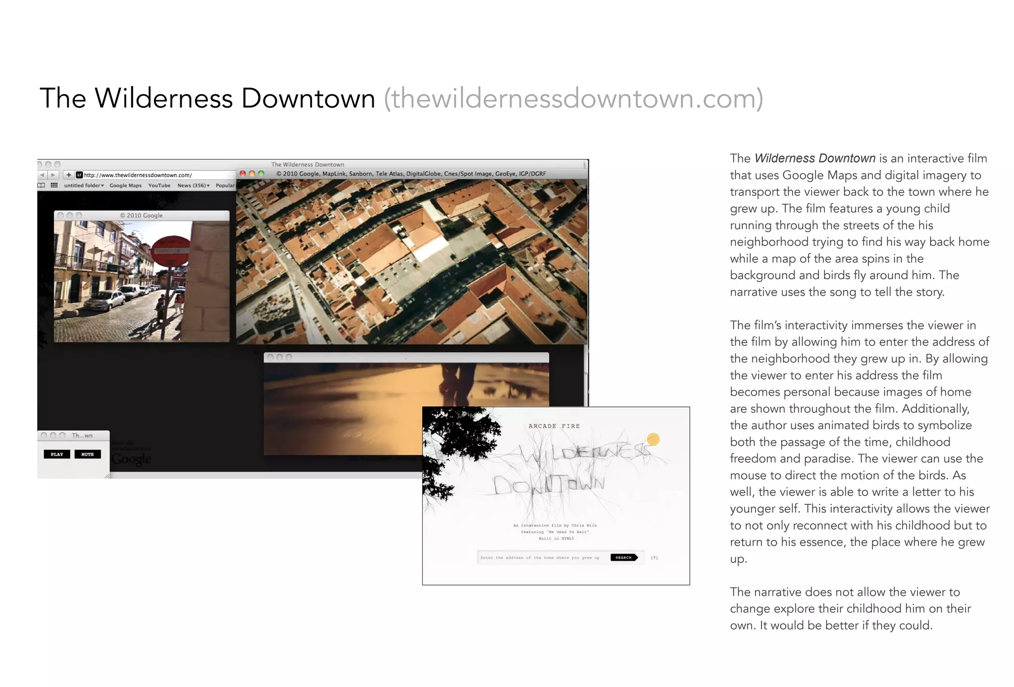 The Wilderness Downtown (thewildernessdowntown.com)
The Wilderness Downtown is an interactive film
that uses Google Maps and digital imagery to
transport the viewer back to the town where he
grew up. The film features a young child
running through the streets of the his
neighborhood trying to find his way back home
while a map of the area spins in the
background and birds fly around him. The
narrative uses the song to tell the story.
 
The film’s interactivity immerses the viewer in
the film by allowing him to enter the address of
the neighborhood they grew up in. By allowing
the viewer to enter his address the film
becomes personal because images of home
are shown throughout the film. Additionally,
the author uses animated birds to symbolize
both the passage of the time, childhood
freedom and paradise. The viewer can use the
mouse to direct the motion of the birds. As
well, the viewer is able to write a letter to his
younger self. This interactivity allows the viewer
to not only reconnect with his childhood but to
return to his essence, the place where he grew
up.
The narrative does not allow the viewer to
change explore their childhood him on their
own. It would be better if they could.
 