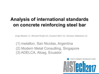 Analysis of international standards
on concrete reinforcing steel bar
Jorge Madias (1), Michael Wright (2), Gustavo Behr (3), Vanessa Valladares (3)
(2) Modern Metal Consulting, Singapore
(1) metallon, San Nicolas, Argentina
(3) ADELCA, Aloag, Ecuador
 