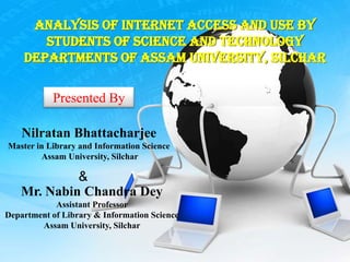 Analysis of Internet Access and Use by
       Students of Science and Technology
    Departments of Assam University, Silchar

           Presented By

    Nilratan Bhattacharjee
Master in Library and Information Science
         Assam University, Silchar

            &
   Mr. Nabin Chandra Dey
            Assistant Professor
Department of Library & Information Science
        Assam University, Silchar
 