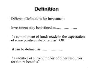  Different Definitions for Investment
 Investment may be defined as……………….
 “a commitment of funds made in the expectation
of some positive rate of return” OR
 it can be defined as………………..
 “a sacrifice of current money or other resources
for future benefits”.
1
 