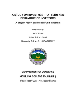 A STUDY ON INVESTMENT PATTERN AND
BEHAVIOUR OF INVESTORS
A project report on Mutual Fund Investors
Submitted by:
Amit Kumar
Class Roll No. 3808
University Roll No. 3115ACAC170027
DEAPARTMENT OF COMMERCE
GOVT. P.G. COLLEGE SOLAN (H.P.)
Project Report Guide- Prof. Rajeev Sharma
 