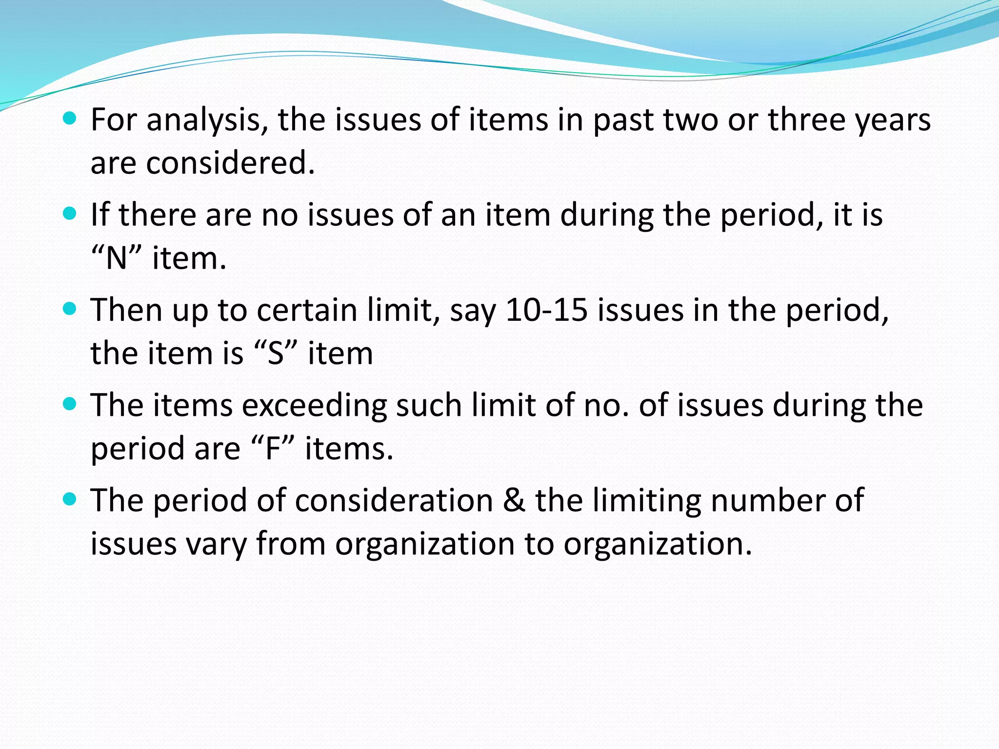  For analysis, the issues of items in past two or three years
are considered.
 If there are no issues of an item during the period, it is
“N” item.
 Then up to certain limit, say 10-15 issues in the period,
the item is “S” item
 The items exceeding such limit of no. of issues during the
period are “F” items.
 The period of consideration & the limiting number of
issues vary from organization to organization.
 