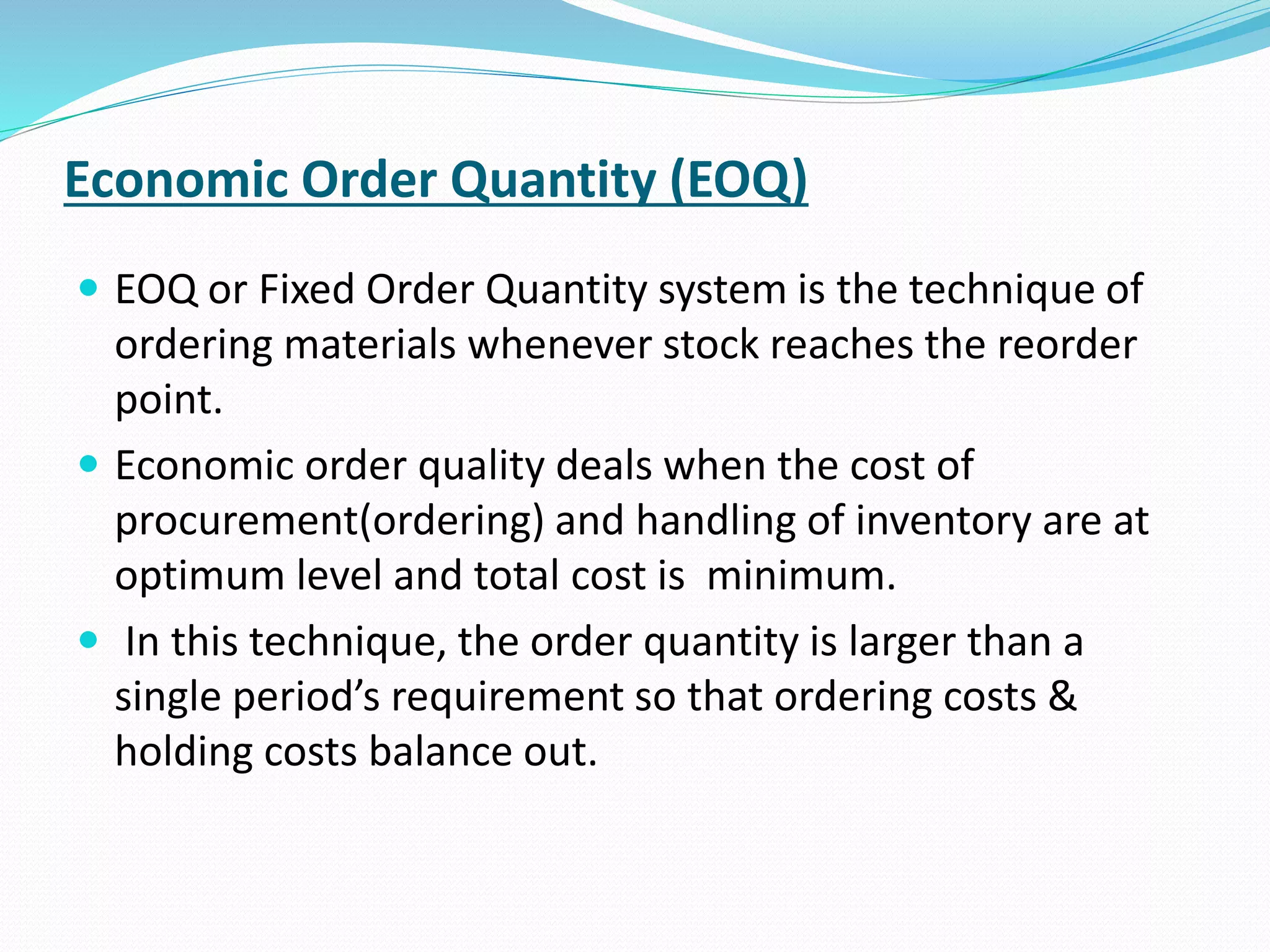 Economic Order Quantity (EOQ)
 EOQ or Fixed Order Quantity system is the technique of
ordering materials whenever stock reaches the reorder
point.
 Economic order quality deals when the cost of
procurement(ordering) and handling of inventory are at
optimum level and total cost is minimum.
 In this technique, the order quantity is larger than a
single period’s requirement so that ordering costs &
holding costs balance out.
 