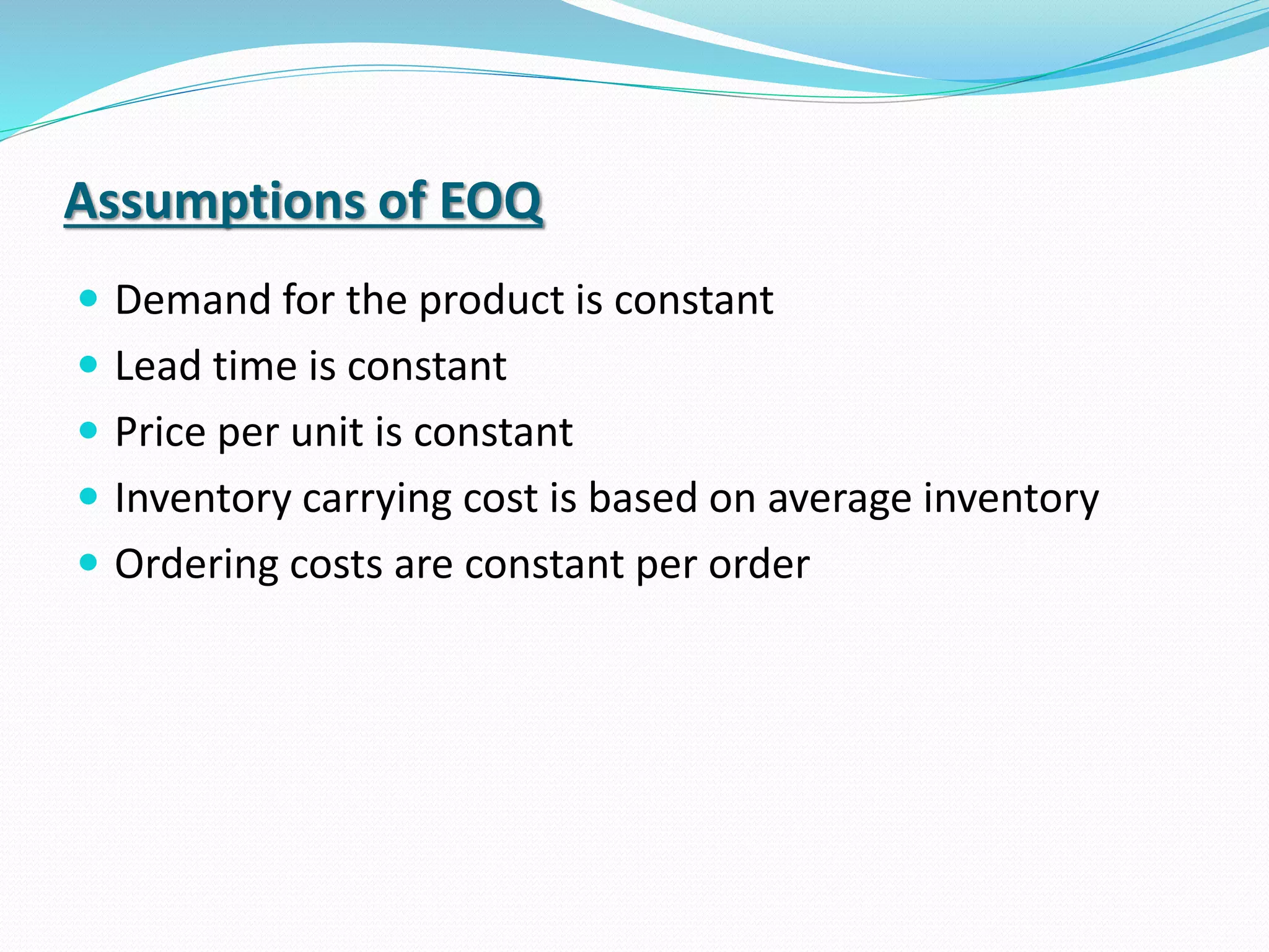 Assumptions of EOQ
 Demand for the product is constant
 Lead time is constant
 Price per unit is constant
 Inventory carrying cost is based on average inventory
 Ordering costs are constant per order
 